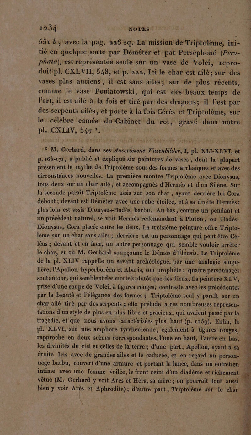 1284 NOTES 551 byvavec la pag. 226 sg. La’ mission de Triptolème, ini- phata),'est représentée seule sur. un vase de Volci, repro- duit pl. CXLVII, 548, et p. 222. Ici le char est aile; sur des vases plus anciens , il est sans ailes; sur de plus récents, comme le vase Poniatowski, qui est des beaux temps de l'art, il estaile à la fois et tiré par des dragons; il l’est par des serpents ailés, et porté à la fois Cérès et Triptolème, sur le‘ célèbre camée du'Cabinet du roi, gravé dans notre ps CXLIV, . p- 165-171, a publié et expliqué six peintures de vases, dont la plupart présentent le mythe de Triptolème sous des formes archaïques et avec des circonstances nouvelles. La première montre Triptolème ayec Dionysus, tous deux sur un char ailé, et accompagnés d’Hermes et d’un Silene. Sur la seconde paraît Triptolème assis sur son éhar, ayant derrière lui Cora débout ; devant est Demeter avec une robe etoilee, et à sa droite Hermes ; plus loin est ässis' Dionysus-Hadès, barbu. Au bas, comme un pendant et un précédent naturel, se voit Hermès redemandant à Pluton, ou Hadès- Dionysus, Cora placée entre les deux. La troisième peinture offre Tripto- leus; devant et en face, un autre personnage qui semble vouloir arreter le char, et où M. Gerhard soupçonne le Démos d’Eleusis. Le Triptolème de la pl. XLIV rappelle un savant archéologue, par une ‘analogie singu- lière, Apollon hyperboreen et Abaris, son prophète ; quatre personnages sont autour, qui semblent des mortels plutôt que des dieux. La peinture XLV, prise d’une coupe de Volei, à figures rouges, contraste avec les précédentes par la beauté et l’élégance des formes ; Triptolème seul y paraît sur un char ailé tiré par des serpents ; elle prélude à ces nombreuses représen- tations d’un style de plus en plus libre et gracieux, qui avaient passé par la tragédie, et que nous avons caractérisées plus haut (p. 1159). Enfin, la pl. XLVI, sur une amphore tyrrhénienne, également à figures rouges, les divinités du ciel et celles de la terre; d’une part, Apollon, ayant à sa droite Iris avec de grandes ailes et le caducee, et en regard un person- nage barbu, couvert d’une armure et portant la lance, dans un entretien intime avec une femme voilée, le front ceint d’un diadème et richement \ \