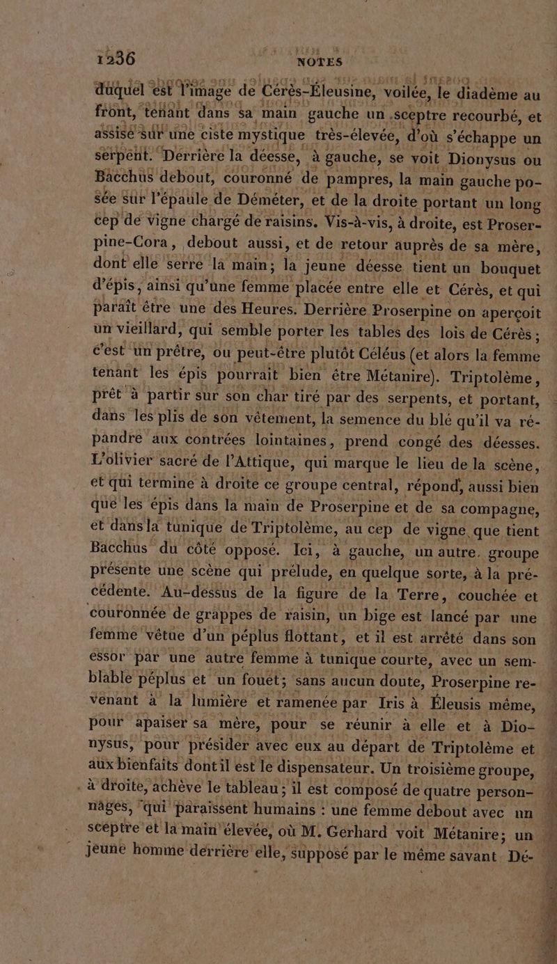 Ir. FN401 »DAO IL : s düquel ; l'image de Cérès-Éleusine, voilée, le diadème au front, tenant dans sa main gauche un ‚sceptre recourbé, et assise Sur une ciste mystique très- élevée, d’ où s'échappe un serpent. Dérrière la deesse, a gauche, se voit Dionysus ou Bacchus debout, couronné den pampres, la main gauche po- cep de vigne chargé de raisins, Vis-à- -vis, à droite, est Proser- pine-Cora , debout aussi, et de retour auprès de sa mère, dont elle serre la main; N jeune déesse tient un bouquet d’epis, ainsi qu’une a. placee entre elle ‚et Cérès, et qui paraît être une des Heures. Derrière Proserpine on aperçoit un vieillard, qui semble porter les tables des lois de Cérès ; c’est un prêtre, ou peut-être plutôt Céléus (et alors la Rte prêt 4 partir sur son char tiré par des serpents, et portant, dans les plis de son vêtement, la semence du blé qu'il va ré- pandre aux contrées lointaines, prend congé des déesses. et qui términe à droite ce groupe central, répond, aussi bien que les épis dans la main de Proserpine et de sa compagne, et dansla tunique de Triptolème, au cep de vigne, que tient Bacchus du côté opposé. lei, à gauche, un autre. groupe présente une scène qui En en quelque sorte, à la pre- cédente. Au-dessus de la figure de la Terre, couchée et couronnée de grappes de raisin, un bige est lancé par une femme vêtue d’un péplus flottant, et il est arrete dans son essor par une autre femme à tunique courte, avec un sem- blable péplus et un fouet ; sans aucun doute, Proserpine re- venant à la lumière et ramenée par Iris à _ Éleusis même, pour apaiser sa mére, pour se réunir à elle et à Dio- nysus, pour présider avec eux au départ de Triptolème et aux bienfaits dont il est le dispensateur. Un troisième groupe, . à droite, achève le tableau ; il est composé de quatre person- nagés, qui paraissent Hırktansd une femme debout avec un jeune homme derrière a suppose par le même savant. Dé- A