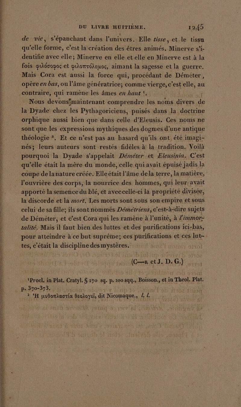 a à et tte ra PTE Te CLONES TRS ER 5 =: NS RER * LES] CRE DU LIVRE HUITIÈME. 1245 de vie, s’epanchant dans l'univers. Elle tisse, et le tissu qu’elle forme, c’est la création des êtres animés, Minerve s’i- dentifie avec elle; Minerve en elle et elle en Minerve est à la fois 1\doopos et pilomröksuos, aimant la sagesse et la guerre. opère en bas, ou l'âme génératrice; comme vierge, C est elle, au contraire, qui ramène les âmes en haut ‘. Nous devonsmaintenant comprendre les noms. ip de la Dyade chez les Pythagoriciens, puisés dans la doctrine orphique aussi bien que dans celle d’Eleusis. Ces noms ne sont que les expressions mythiques des dogmes d’une antique théologie ?. Et ce n’est pas au hasard qu’ils ont, été imagi- nés; leurs auteurs sont restés fidèles à la tradition. Voilà pourquoi la Dyade s'appelait Demeter et Eleusinia. C'est qu’elle était la mère du monde, celle qui avait épuisé jadis la coupe delanature créée. Elle était l’âme dela terre, la matière, apporté la semence du blé, et aveccelle-ci la propriété divisée, la discorde et la mort, Les morts sont sous son empire et sous celui de sa fille; ils sont nommés Démétriens, c’est-à-dire sujets de Demeter, et c’est Cora qui les ramène à l'unité, à Ziimmor- talité. Mais il faut bien des luttes et des purifications ici-bas, pour atteindre à ce but suprême; ces purifications et ces lut- tes, c’etait la discipline desmysteres. z (CR etJ. D.G.) ‘Procl. in Plat. Cratyl. $ 170 sq. p. 100 sq. Boisson. et in Theol. Plat. p. 370-373. Log: