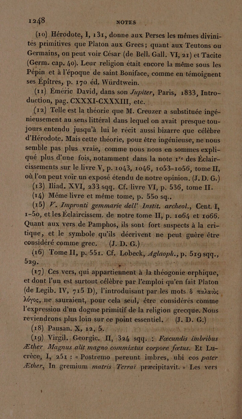 ‘“ (10) Hérodote, I, 13r, donne aux Perses les mêmes divini- tés primitives que Platon aux Grecs; quant aux Teutons ou Germains, on peut voir César (de Bell. Gall. VI, 21) et Tacite (Germ. cap. 40). Leur religion était encore la même sous les Pépin et à l'époque de saint Boniface, comme en témoignent ses. Epitres, p. 170 éd. Würdtwein. (11) Emeric David, dans son Jupiter, Paris, 1833, Intro- duction, pag. CXXXI-CXXXIIE, etc. : (12) Telle est la théorie que M. Creuzer a substituée i ingé- nieusement au sens littéral dans lequel on avait presque tou- jours entendu jusqu’à lui le récit aussi bizarre que célèbre d'Hérodote, Mais cette théorie, pour être ingénieuse, ne nous semble pas plus vraie, comme nous nous en sommes expli- qué plus d’une fois, notamment dans la note ‘r°e des Éclair- cissements sur le livre V, p. 1043, 1046, 1053- 1056, tome II, où l’on peut voir un exposé étendu de notre opinion, (J. D. G. ) (1 3) Iliad. XVI, 233 sqq. Cf. livre VI, p. 536, tome II. (14) Même livre et même tome, p. bbo sq.. (15) 7. Impronti gemmarie dell’ .Instit. archeol., Cent. I, 1-bo, etles Éclaircissem. de notre tome. I, p. cab et 1066. Quant aux vers de Pamphos, ils sont fort suspects à la cri- tique, et le symbole qu'ils décrivent ne peut: ha: être considéré comme grec. (J..D.G.)' (16). Tome II, p561. Cf. Lebeok, HR p: gs Tate 529. | ar 2 5ÈE (17). Ces vers, qui abpäniehleee à la. dés is pete et dont l’un est surtout célèbre par l’emploi qu’en fait Platon (de Legib. IV, 715 D), l’introduisant par:les mots. &amp; æahards \ Àdyos, ne sauraient, pour cela iseul, être considérés comme l'expression d’un dogme primitif de la ur grecque. Nous reviendrons plus loin.sur ce point essaie en D. AIR (18), Pausan. X, 12 4h47 1 20 (19) Virgil. , Georgic. II, 32% sq? Fcioidis: hiôbs Æther Magnus alit magno commixius corpore fœtus. Et Lu- crèce, I, 251 : « Postremo pereunt imbres, ubi eos pater Æther, In gremium matris , Terraë præcipitavit. »' Les vers