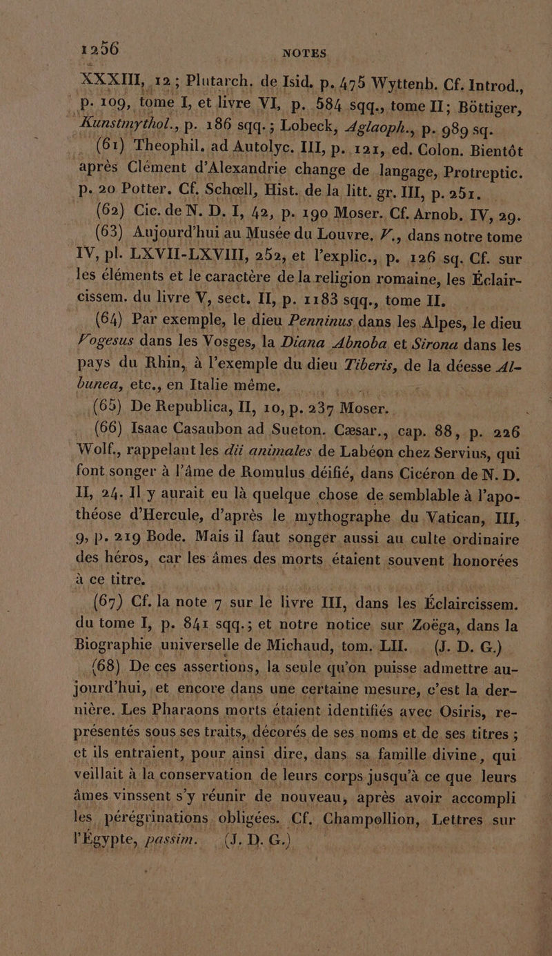 I 206 NOTES XXXHL,, 12; Plutarch, de Isid, p. 475 Wyttenb. Cf. Introd., p.109, tome Rn et livre VI, p-_ 584 sqq., tome II; Böttiger, | Kunstmythol. „P- 186 sqq.; Lobeck, 4glaoph., p. 989 sq. a à Theophil. ad Autolyc. LI, p..121,. ed. Colon. Bientöt après Clément d'Alexandrie change de langage, Protreptic. p.20 Potter. Cf, Scheell, Hist. de la litt. gr. II, p.251. (62) Cic. de N. D. I, 42, p. 190 Moser. Cf. he IV, 29. (63) Aujourd” hui au Musee du Louvre, Y., dans notre tome IV, pl. LXVII-LXVII, 252, et Pexplic. « P. 126 sq. Cf. sur les éléments et le caractère de la religion romaine, les Éclair- cissem. du livre V, sect. II, p- 1183 sqq., tome II. (64) Par exemple, le dieu Penninus. dans les Alpes, le dieu Fogesus dans les Vosges, la Diana Abnoba et Sirona dans les pays du Rhin, à l'exemple du dieu Tiberis, de la déesse 41- bunea, etc., en Italie même, (65) De u IL, 10, p. 237 re Ä (66) Isaac Casaubon ee Sueton. Cæsar., cap. 88, p. 226 Wolf. ‚ rappelant les di animales de Labéon chez Servius, qui font songer à l’äme de Romulus déifié, dans Cicéron de N. D. II, 24. 11 y aurait eu là quelque chose de semblable à l’apo- théose d’Hercule, d’après le mythographe du Vatican, IL 9, p. 219 Bode. Mais il faut songer aussi au culte ordinaire des héros, car les âmes des morts étaient souvent honorées à ce titre. (67) Cf. la note 7 sur le livre III, dans les ia du tome I, p. 841 sqq.; et notre notice sur Zoëga, dans la Biographie universelle de Michaud, tom. LU. _(J. D. G.)_ (68) De ces assertions, la seule qu'on puisse admettre au- jourd’hui, ‚et encore dans une certaine mesure, c’est la der- niere. Les Pharaons morts étaient identifiés avec Osiris, re- présentés sous ses traits, ı décorés de ses noms et de ses titres ; et ils entraient, pour ainsi dire, dans sa famille divine, qui veillait à à la conservation de leurs ‚corps jusqu’ à ce que re âmes vinssent sy réunir de nouveau, après avoir accompli les peregrinations obligés. Cf, Champellion, Lettres sur