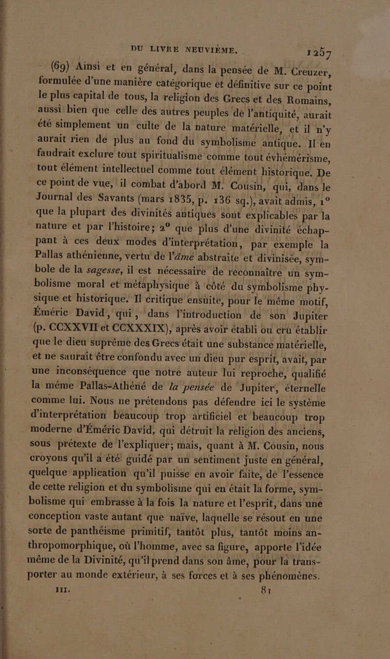 (69) Ainsi et en general, dans la pensee de M. Creuzer, formulée d’une manière catégorique et définitive sur ce point le plus capital de tous, la religion des Grecs et des Romains, aussi bien que celle des autres peuples de l'antiquité, aurait été simplement un culte de la nature materielle, et il n’y aurait rien de plus au fond du symbolisme antique. Il'en faudrait exclure tout spiritualisme comme tout évhémérisme, tout élément intellectuel comme tout élément historique, De ce point de vue, il combat d’abord M. Cousin, qui, dans le Journal des Savants (mars 1835, p- 136 sq.), avait admis, 1° que la plupart des divinités antiques sont explicables par la nature et par l’histoire; 2° que plus d’une divinité échap- pant à ces deux modes d'interprétation, par ‘exemple la Pallas athénienne, vertu de l’émé abstraite et divinisée, sym- bole de la sagesse, il est nécessaire de reconnaître un sym- bolisme moral et métaphysique à côté du symbolisme phy- sique et historique. Il critique ensuite, pour le même motif, Emeric David, qui, dans lintroduction de son Jupiter (p. CCXXVIT et CCXXXIX), après avoir établi ou cru établir que le dieu suprême des Grecs était une substance matérielle, et ne saurait être confondu avec un dieu pur esprit, avait, par une inconsequence que notre auteur lui reproche, qualifié la même Pallas-Athene de 2a pensée de Jupiter, éternelle comme lui. Nous ne prétendons pas défendre ici le système d'interprétation beaucoup trop artificiel et beaucoup trop moderne d’Emeric David, qui détruit la religion des anciens, sous prétexte de l’expliquer; mais, quant à M. Cousin, nous croyons qu'il a été guidé par un sentiment juste en général, quelque application qu’il puisse en avoir faite, de l'essence bolisme qui embrasse à la fois la nature et l'esprit, dans une conception vaste autant que naïve, laquelle se résout en une sorte de panthéisme primitif, tantôt plus, tantôt moins an- thropomorphique, où l’homme, avec sa figure, apporte l'idée même de la Divinité, qu’il prend dans son âme, pour la trans- porter au monde extérieur, à ses forces et à ses phénomènes. III. ROT