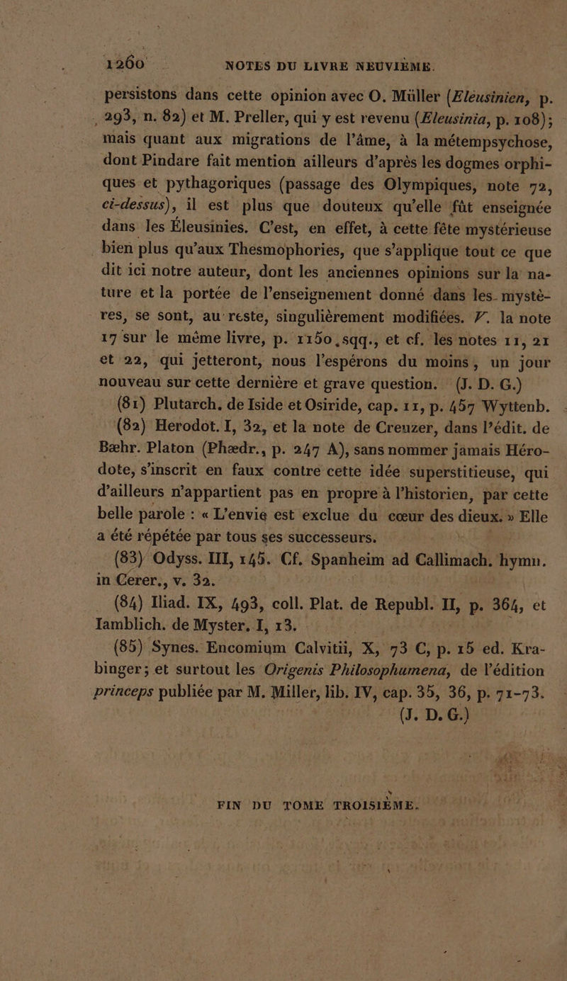 persistons dans cette opinion avec O. Müller (Zleusinien, p. ‚293, n. 82) et M. Preller, qui y est revenu (Zleusinia, p- 108); mais quant aux migrations de l’âme, à la métempsychose, dont Pindare fait mention ailleurs d’après les dogmes orphi- ques et pythagoriques (passage des Olympiques, note 72, ci-dessus), il est plus que douteux qu’elle fût enseignée dans les Eleusinies. C’est, en effet, à cette fête mystérieuse . bien plus qu'aux Thesmophories, que s applique tout ce que dit ici notre auteur, dont les anciennes opinions sur la na- ture et la portée de l’enseignement donné dans les. myste- res, se sont, au'reste, singulièrement modifiées. 7. la note 17 sur le mème livre, p. 1150 ,sqq., et cf. les notes 11, 21 et 22, qui jetteront, nous l’espérons du moins, un jour nouveau sur cette dernière et grave question. (J. D. G.) (81) Plutarch. de Iside et Osiride, cap. 17, p. 457 Wyttenb. (82) Herodot. I, 32, et la note de Creuzer, dans l’édit. de Bæhr. Platon (Phædr., p. 247 A), sans nommer jamais Héro- dote, s'inscrit en faux contre cette idée superstitieuse, qui. d’ailleurs n’appartient pas en propre à l’historien, par cette belle parole : « L'envie est exclue du cœur des I » Elle a été répétée par tous ses successeurs. (83) Odyss. III, 145. Cf. Spanheim ad Callimach. hymn. in Cerer., v. 32. . (84) Iliad. IX, 493, coll. Plat. de Republ. LL p- 364, et Iamblich. de Myster. I, 13. EE (85) Synes. Encomium Calvitii, X, 73 €, p. 15 ed. Kra- binger ; et surtout les Origenis Philosophumena, de l'édition princeps publiée par M. Miller, lib. IV, cap. 35, 36, p. 71-73. (J. D. G.) % FIN DU TOME TROISIEME,