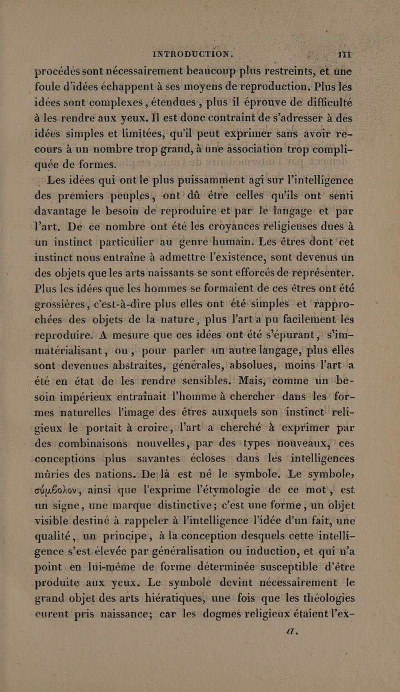 INTRODUCTION. 2 oh procédés sont nécessairement beaucoup: plus restreints, et une foule d'idées échappent à ses moyens de reproduction, Plus les idées sont complexes , étendues, plus il éprouve de difficulté à les rendre aux yeux. Il est done contraint de s’adresser à des : idées simples et limitées, qu’il peut exprimer sans avoir re- cours à un nombre trop aie à une association trop compli- quée de formes. Les idées qui ontle plus puissamment agi sur l’intelligence des premiers peuples, ont dü être celles qu'ils ont senti davantage le besoin de reproduire et par le langage: et par Part. De ce nombre ont été les croyances religieuses dues à un instinct particulier au genre humain. Les êtres dont ‘cet instinct nous entraîne à admettre l'existence, sont dévenus un des objets que les arts naissants se sont efforcés de représenter. Plus les idées que les hommes se formaient de ces êtres ont été grossières, c’est-à-dire plus elles ont été simples et rappro- chées des objets de la nature, plus l’art a pu facilement les reproduire. A mesure que ces idées ont été s'épurant , s’im- matérialisant, ou, pour parler un autre langage, plus elles sont devenues abstraites, générales, absolues, moins l’art’ a _été en état de les rendre sensibles. Mais; comme un be- soin impérieux entrainait l’homme à chercher dans les for- mes naturelles l'image des êtres auxquels son instinct reli- gieux le portait à croire, l’art a cherché à exprimer par des combinaisons nouvelles, par des types nouveaux, ces conceptions plus savantes écloses dans les intelligences müries des nations. De:là est né le symbole. Le symbole, cÜu6odov, ainsi que l’exprime l’étymologie de ce mot, est un signe, une marque distinctive; c’est une forme , un objet visible destiné à rappeler à l’intelligence l’idée d’un fait, une qualité, un principe, à la conception desquels cette intelli- gence s’est élevée par généralisation ou induction, et qui n’a point en lui-même de forme déterminée susceptible d’être produite aux yeux. Le symbole devint nécessairement le grand objet des arts hiératiques, une fois que les théologies eurent pris naissance; car les dogmes religieux étaient l’ex- a.