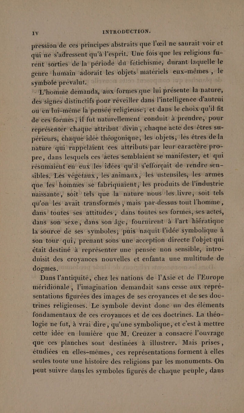 pression de ces principes abstraits que l'œil ne saurait voir et qui ne s'adressent qu’à l’esprit. Une fois que les religions fu- rent sorties dé la période du fétichisme, durant laquelle le gehre humain adorait les objets’ matériels eux-mêmes , le symbôlé prevalut. | L'homme demanda, aux formes que lui présente la mature, des signes distinctifs pout réveiller dans l'intelligence d'autrui ou'en lui-même la pensée religieuse; et dans le choix qu'ilifit de cés formés [il fut naturellement conduit à prendre; pour représenter’ chäque attribut divin, chaque acte des:êtres su- perieurs, chaque’idee théogonique; les objets; les êtres de la natüre ‘qui -rappélaient ‘ces attributs par leur'caractere pro pre, dans lesquels ces actes semblaient se manifester, et qui résümaient en” eux iles idées qu’il s'efforçait de rendre sen- sibles! Les végétaux, les animaux, les ‘ustensiles, les armes que les hommes se fabriquaient, les produits de l’industrie naissante, soit tels que la’ nature nous les livre; soit tels qu'on les avait transformés ; mais par-dessus tout l’homme, dans toutes $es attitudes’; dans toutes ses formes, ses’ actes, dans son sexe, dans son âge, fournirent à lart hiératique la s6urce de ses’ symboles; ‘puis naquit idée symbolique à son tour qui, prenant sous une acception directe l’objet qui était destiné à représenter une pensée non sensible, intro- duisit des croyances nouvelles et enfanta une multitude de dogmes. Dans l'antiquité, chez les nations de l'Asie et de l'Europe méridionale , l’imagination demandait sans cesse aux repre- sentations figurées des images de ses croyances et de ses doc- trines religieuses. Le symbole devint donc un des éléments fondamentaux de ces croyances et de ces doctrines. La théo- logie ne fut, à vrai dire, qu’une symbolique, et c'est à mettre cette idée en lumière que M. Creuzer a consacré l’ouvrage que ces planches sout destinées à illustrer. Mais prises, étudiées en elles-mêmes, ces représentations forment à elles seules toute une histoire des religions par les monuments. On peut suivre dans les symboles figurés de chaque peuple, dans