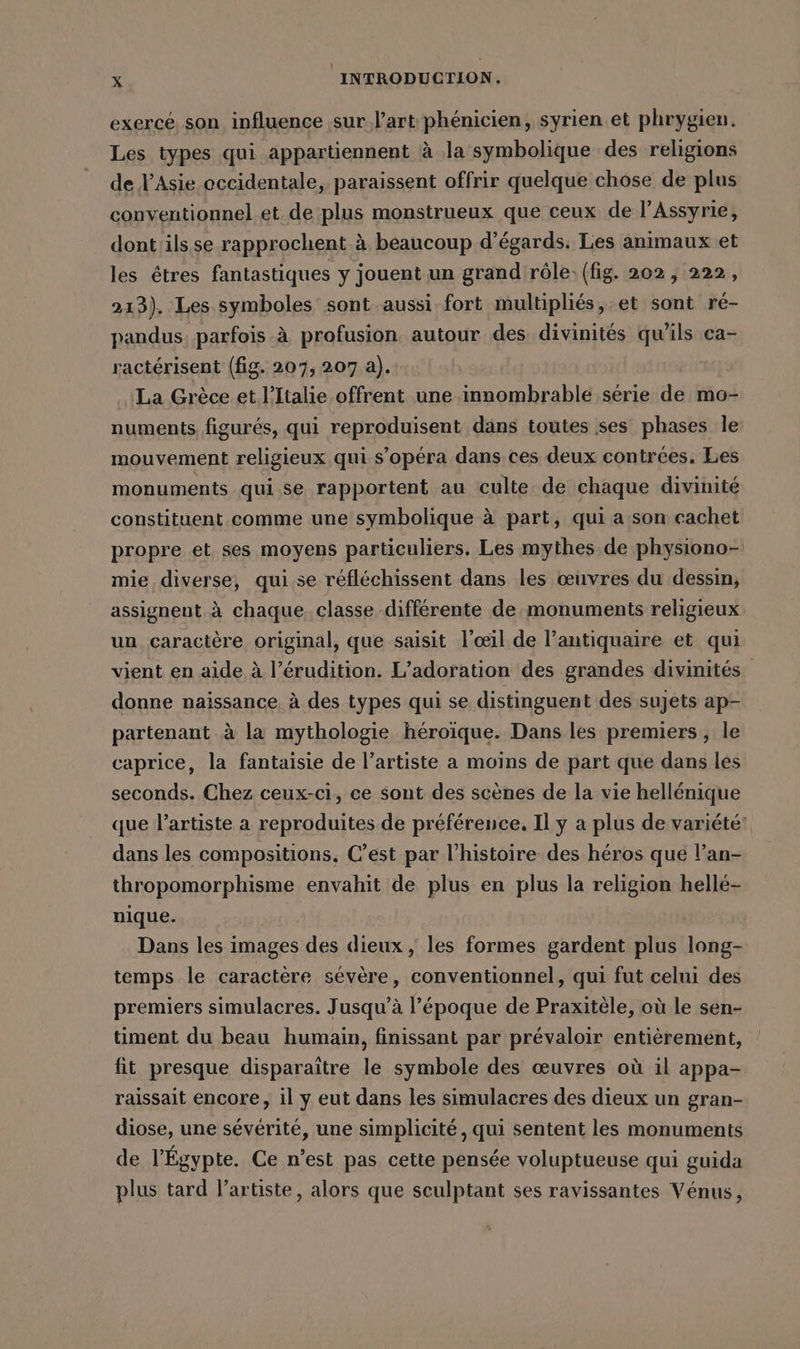 exercé. son influence sur l’art phénicien, syrien et phrygien. Les types qui appartiennent à la symbolique des religions de l'Asie occidentale, paraissent offrir quelque chose de plus conventionnel et. de plus monstrueux que ceux de l’Assyrie, dont 'ils se rapprochent à beaucoup d’égards. Les animaux et les êtres fantastiques y jouent un grand rôle. (fig. 202, 222, 213), Les symboles sont aussi fort multipliés, et sont ré- pandus. parfois à profusion autour des divinités qu'ils ca- ractérisent (fig. 207, 207 a). | ‚La Grèce.et l'Italie offrent une innombrable série de mo- numents, figures, qui reproduisent dans toutes ses phases le mouvement religieux qui s’opera dans ces deux contrées. Les monuments qui se rapportent au culte de chaque divinité constituent comme une symbolique à part, qui a son cachet propre et ses moyens particuliers. Les mythes de physiono- mie diverse, qui se réfléchissent dans les œuvres du dessin, assignent à chaque. classe différente de.monuments religieux un caractère original, que saisit l'œil de l’antiquaire et qui vient en aide à l’érudition. L’adoration des grandes divinités donne naissance. à des types qui se distinguent des sujets ap- partenant à la mythologie héroïque. Dans les premiers, le caprice, la fantaisie de l'artiste a moins de part que dans les seconds. Chez ceux-ci, ce sont des scènes de la vie hellénique que l'artiste a reproduites de préférence, Il y a plus de variété! dans les compositions, C’est par l’histoire des héros que l’an- thropomorphisme envahit de plus en plus la religion hellé- nique. DU Dans les images des dieux, les formes gardent plus long- temps le caractère sévère, conventionnel, qui fut celui des premiers simulacres. Jusqu'à l’époque de Praxitèle, où le sen- timent du beau humain, finissant par prévaloir entièrement, fit presque disparaître le symbole des œuvres où il appa- raissait encore, il y eut dans les simulacres des dieux un gran- diose, une sévérité, une simplicité, qui sentent les monuments de l'Égypte. Ce n’est pas cette pensée voluptueuse qui guida plus tard l'artiste, alors que sculptant ses ravissantes Vénus,