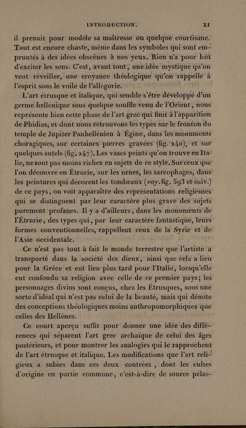 il prenait pour modèle sa maîtresse ou quelque courtisane. Tout est encore chaste, même dans les symboles qui sont em- pruntés à des idées obscènes à nos yeux. Rien n’a pour büt d’exciter les sens. C’est, avant tout, UBER SEIN. qu’on veut reveiller, une croyance iieeldigige qu’c ’on CPE à l'esprit sous le voile de l’allégorie. | L’art etrusque et italique, qui semble s’etre ee d’un germe hellenique sous quelque souffle venu de l'Orient, nous représente bien cette phase de l’art grec qui finit à l'apparition dePhidias, et dont nous retrouvons les types sur le fronton du temple de Jupiter Panhellenien à Égine, dans les monuments choragiques, sur certaines pierres gravées (fig. 240), et sur quelques autels (fig, 247). Les vases peints qu’on trouve en Ita- lie, ne sont pas moins riches en sujets de ce style. Sur ceux que l’on découvre en Etrurie, sur les urnes, les sarcophages, dans les peintures qui décorent les tombeaux (voy. fig. 593 et suiv.) . de ce pays, on voit apparaitre des réprésentations religieuses qui se distinguent par leur caractère plus gravé des sujets purement profanes. Il y a d’ailleurs, dans les monuménts de l'Étrurie, des types qui, par leur caractère fantastique, leurs formes sonmentibéfelless rappellent ceux de la Syrie et de l’Asie occidentale. Ce n'est pas tout à fait le monde terrestre que Partiste a transporté dans la société des dieux, ainsi que cela a lieu pour la Grèce et eut lieu plus tard pour l'Italie, lorsqu'elle eut confondu sa religion avec celle de ce premier pays; les personnages divins sont conçus, chez les Étrusques, sous une sorte d’idéal qui n’est pas celui de la beauté, mais qui dénote des conceptions théologiques moins anthropomorphiques Me celles des Hellènes. Ce court aperçu suffit pour donner une idée des diffé- rences qui séparent l’art grec archaïque de celui des âges postérieurs, et pour montrer les analogies qui le rapprochent de l’art ötrusque et italique. Les modifications que l’art reli- gieux a subies dans ces deux contrées , dont les cultes d’origine en partie commune, c’est-à-dire de source pelas-