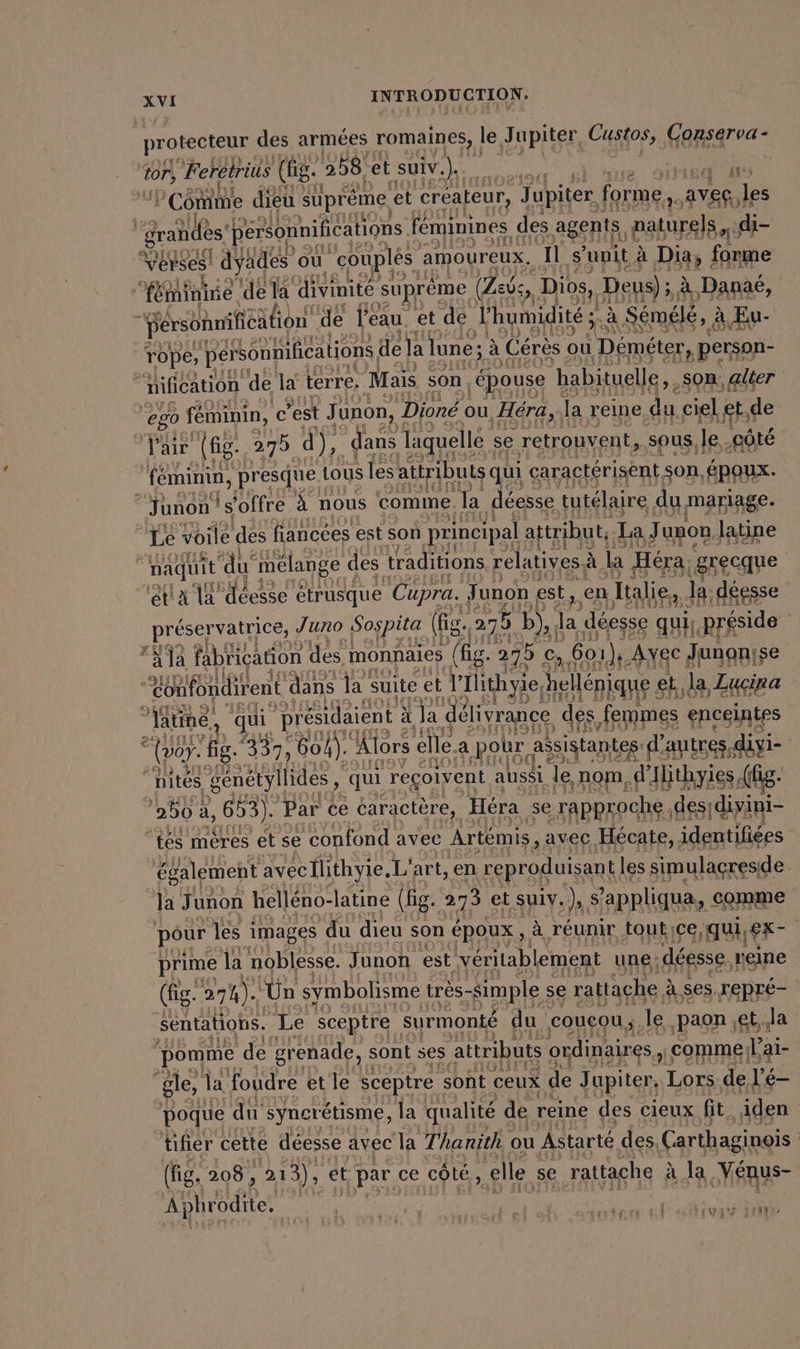 protecteur des armées romaines, le, J upiter, Custos, Conserva- Lu Feretrius (lg. 258 et suiv.). LS ea ns Comine dieu süpreme, et créateur, J Jupiter, forme ave. les grands pérsonnifications. féminines des agents, naturels ri Vérses! dyades ou couples : amoureux. Il s ‘unit à Dia, forme fer minine. de la divinité suprême (Zei, Dios, Deus); à ‚Danas, Persöhmihieätion de l'eau et de Lhumidité ; à Sémélé, à à Eu- rope, personnifications di de la lune ; ; à Cérès ou ‚Demeter, person- nification de la terre, Mais son ‚epouse habituelle,, son, alter go feminin, c’est Junon, Dioné ou ‚Hera, la reine du ciel ‚etc de pa (fig. 275 d), dans laquelle se retrouvent, sous, je ‚göte feminin, presque tous les attributs qui caractérisent son, ‚epoux. “‘Junon! (s'offre à nous comme. ‚la déesse tutélaire du mariag 3 Le voile des flancées est son principal attribut, I La Junon, latine naquit ‘du mélange des traditions relatives à à la Hera, a ‘et A 1a déesse etrusque cr ae fin en alien, JR: il Y- ee AU à qui reçoivent à aussi ei nom, ane se ie 250: à, 603). Par ce caractère, Héra 18e rapproche. des; divini- tés mères et se confond avec Artemis, avec Hécate, identifiées également avecIlithyie, L'art, en reproduisant les simulacresde la Junon helléno- latine (fg. 273 et suiv. ne s’ ’appliqua, comme pour les images du dieu son époux, à réunir toutice qui, er | prime la noblesse. Junon est véritablement une: déesse ‚reine (fig. 27 %). ‘Un symbolisme très- simple se rattaçhe à à. ses. repré- sentatiohs. Le sceptre surmonté du coucou ; le ‚paon ,et,.la pomme de grenade, sont ses attributs ordinaires, comme lai- “gle, la foudre et le sceptre sont ceux de Jupiter, Lors de l’e- poque du syncrétisme, la qualité de reine des cieux fit iden tifier cette déesse avec la Thanith ou Astarté des, Carthaginois (fig. 208, ‚213), et par ce côté, ‚elle se rattache à Ja Vénus- A phrodite. | eos ra ! N vg Jen