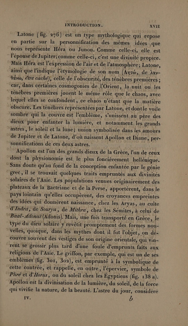 Latone (fig. 276) est un type mythologique qui répose en partie sur la personnification des mêmes idées. ‚que nous représente Héra ou Junon. Comme celle-ci, elle est - l'épouse de Jupiter; comme celle-ci, c’est une divinité propice. ‘Mais Hera est l’ expression de Pair et de l'atmosphère; Latone, ainsi que l'indique l’étymologie de son nom (Anse, de Aay- davon,’ étre cache), celle de l'obscurité, des ténèbres premières ; ; ‘car, dans cértaines cosmogonies de. l'Orient, la;nuit ou les | tante premières jouent le même rôle que le chaos, avec lequel elles se confondent, ce chaos n’etant que la. matière obscure, Les ténèbres représentées par Latone, et dontle voile ‘sombre’ qui la couvre est l'emblème, s ‘unissent au père des dieux pour ‘enfanter la lumière, et notamment les grands astres , le soleil et la lune? union symbolisée dans les amours de fi EE et de Latone, d’où naissent Apollon et Diane, per- sonnifications de ces deux astres. Apollon est l'un des grands dieux de la Grèce. l’un de ceux dont la physionomie est le plus foncièrement hellénique. Sans doute qu’au fond de la conception enfantée.par le génie grec, il se trouvait quelques traits empruntés aux divinités - solaires de l'Asie. Les populations venues originairement des plateaux de la Bactriane et de la Perse, apportèrent, dans le pays lointain qu’elles occuperent, des croyances empreintes dés idées qui donnèrent naissance, chez les Aryas, au culte d’Indra, de Sourya, de Mithra, chez les Sémites, à celui de BEER OR (Adonis). “Maïs, une fois transporté en Grèce, Je ‘type du dieu solaire y revétit promptement dés, formes nou- velles, quoique, dans les mythes dont il fut l'objet, on dé- couvre souvent des vestiges de son origine orientale, qui vin- rent se grossir plus tard d'une foule d'emprunts faits aux religions de l'Asie. Le griffon, par exemple, qui est un de ses emblemes (fig. 3or, 302), est, emprunté à la symbolique de cette contrée, et ne en oütre , l'épervier, symbole de Phré et d’Horus, ou du soleil chez 5 Egyptiens (fig. 138 a). ABollon est la Re de la lumière, du soleil, de la force qui vivifie la nature, de la beauté. L’astre du i Jour, considéré IV. b