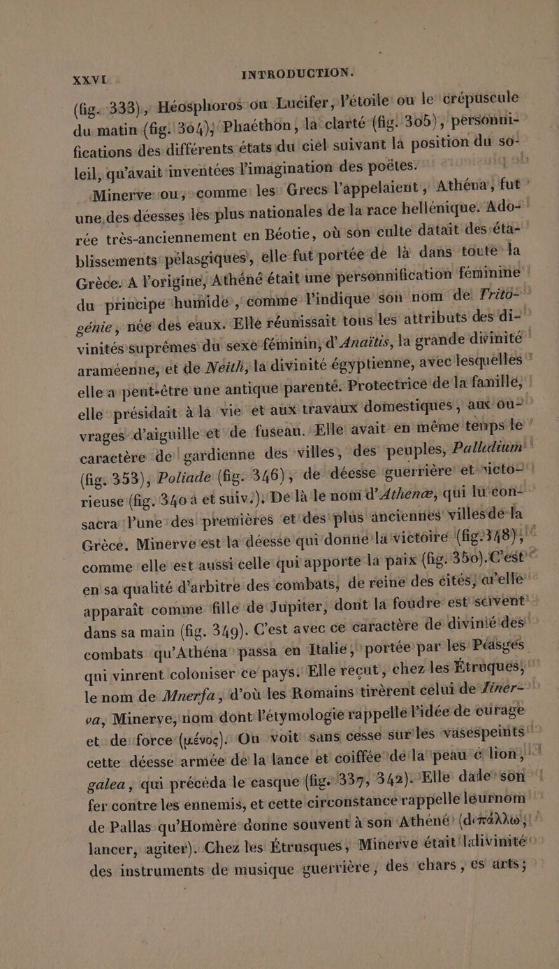 (fig. 333), Héosphoros ou Eucifer ; l'étoile’ ou le crépuscule du matin (fig. 304); Phaéthon , la clarté (fig! 305), personni- fications des différents états du ciel suivant là position du so- leil, qu'avait iinventees l'imagination des poëtes. L: Minerverou, comme: les Grecs l'appelaient , Athena, fut ” une des déesses les plus nationales de la race hellenique. Ado ' rée très-anciennement en Béotie, où son culte datait desséta- blissements:pélasgiques, elle fut portée de là dans toute la Grèce: A origine, Athene était une personnification feminine du principe ‘humide, comme l'indique son nom de Trito= ” génie ‚ née des eaux. Elle réunissait tous les attributs des di2” vinités suprêmes du sexe féminin, d’Anaitis, la grande divinité araméenne, ét de Neüh, la divinité égyp tienne, avec lesquelles * elle a pent:être une antique parenté. Protectrice de la fanillé, ' elle présidait à la vie et aux travaux domestiques , aux ou vrages d’aiguille et de fuseau. Elle avait en même temps le ’ caractère dé gardienne des villes, des peuples, Palldium (fig. 353), Poliade (fg. 346), de déesse guerrière et icto=! rieuse (fig. 340 à et suiv.): De là le noni d’Athene, qui lu'con- sacra une: des premières et'des'plus ancienniés' villes dé la Grèce, Minervetest la déesse qui donrié Javictoire (fig2348);  comme elle est aussi celle qui apporte la paix (hg. 350). C'est“ en sa qualité d’arbitre des combats, de reine des cités, arelle” apparaît comme fille de Jupiter, dont la foudre est scivent: dans sa main (fig. 349). C'est avec ce caractère de divinié des combats qu’Athéna passa en Italie, portée par les Péasges qni vinrent coloniser ce pays: Elle reçut, chez les Étrüqués, ' le nom de Mnerfa ; d'où les Romains tirèrent celui de Ziner- va, Minerve, nom dont l'étymologie rappelle l'idée de curage et de: force (vos). On voit sans cesse surlés vaséspeints cette déesse armée de la lance et coiffée dérla peau € lion, |! galea , qui précéda le casque (fig.357, 342). Elle dale’son | fer contre les ennemis, et cette circonstance rappelle léurnom de Pallas qu'Homère donne souvent à son Athene (déralw ;! | lancer, agiter). Chez les Étrusques, Minerve était Idivimité 0 des instruments de musique guerrière, des chars ; es arts; : eh |