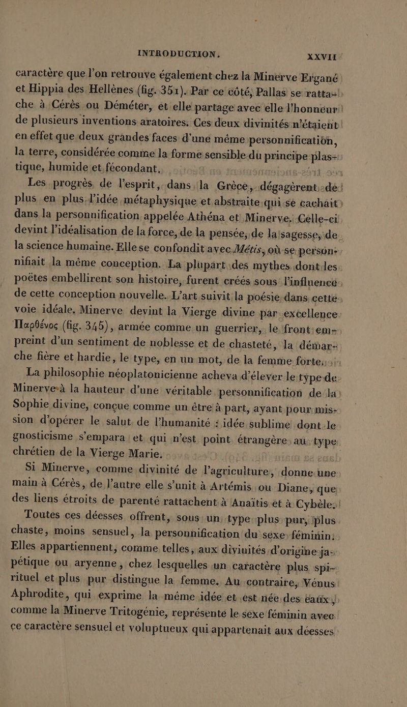 en effet que deux grandes faces d’une méme personnificatiön, tique, humide et, fécondant.. nr lots-26vt 9 Les progrès de l'esprit, dans. la Grèce, dégagèrent dé. plus en plus l'idée métaphysique et abstraite.qui.se cachait dans la personnification appelée Athéna et Minerve. Celle-ci devint l’idealisation de la force, de la pensée; de la!sagesse, de: la science humaine. Ellese confondit avec Métis, où se person: nifiait ‚la même conception. La plupart des mythes dontiles. voie idéale, Minerve devint la Vierge divine par. excellence La philosophie néoplatonicienne acheva d’élever le type de Sophie divine, conçue comme un être à part, ayant pour mis: sion d'opérer le salut, de l'humanité # idée sublime: dont le chrétien de la Vierge Marie. main à Cérès, de l’autre elle s’unit à Artemis ou Diane, que Toutes ces déesses offrent, sous. un type-plus pur, lus chaste, moins sensuel, la personnification du sexe) féminin: Elles appartiennent, comme telles , aux divinités d’origine:ja- pétique ou aryenne, chez lesquelles un caractère plus spi- comme la Minerve Tritogénie, représenté le sexe féminin avec. ce caractère sensuel et voluptueux qui appartenait aux déesses