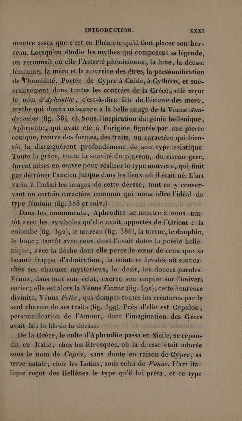 montre assez. que.c'est en Phénicie qu'il faut placer son'ber- ceau. Lorsqu'on étudie les mythes qui composent sa légende, on reconnait, en elle l’Astarté phénicienne!, la luñé; la: déesse féminine, la mère et, la nourrice des:êtres, la personnifiéation de humidité. Portée de Cypre à Cnide; à Gythères et suc- ‚cessiyement,, dans, toutes les.contrées de la Grècé,cellé reçut le. nom d’Aphrodite , ;c'est:à-dire. fille de l'écumé.dés mers, mythe qui donna naissance à la belle image de:la Vénus Ana- dyomene; (ig. 384 c). Sous; lippréranide du: génie héllénique, | Aphrodite, qui avait été à, l'origine figurée par ‚une piérre conique, trouva des formes, des traits, un; caractère qui-bien+ tôt la distinguèrent profondément. de son type lasiatique. Toute. la grâce, toute la suavité du pinceau, du ciseaux grec, . furent mises en, œuvre pour réaliser le typenouveau,: qui finit : par detröner l’ancien jusque dans les lieux oùilétait né: L'art varia à l'infini les images de cette. déesse, tout en y:conser- vant un certain caractère commun qui nous: offré deal du type féminin (fig: 388 et suiv.). | | Dans les monuments, Aphrodite se montre. à nous stan- tôt. avec les .symboles qu'elle avait apportés de .l’Orient : la colombe (fig. 392), le taureau (fig. 386), la tortue, le dauphin, le bouc ; tantôt avec ceux dont l'avait dotée la: poésie hellé- nique, avec la flèche dont elle perce le cœur de'ceux: que: sa beauté frappe d’admiration, la ceinture brodée où sont ca- ches ses charmes mystérieux, le désir, les douces paroles. Vénus , dans tout son. éclat, exerce son empire sur-l’univers entier; elle est alorsla Venus Füictrix (fig. 397), cette heureuse divinité, Vénus Felix , qui dompte toutes les créatures par'le seul charme. de ses traits (fig: 399). Près d'elle est Cupidon, personnification de l'Amour, dont l'imagination: des Grecs avait fait le fils de la déesse. De la Grèce, le culte d’Aphrodite passa en Sicile, se répan- dit, en Italie, chez les Étrusques, où la déesse était adorée sous le nom de Cupra, sans doute en raison de Cypre, sa terre natale; chez les Latins, sous celui de Yerus. L'art ita- lique recut des Hellènes le type qu’il lui prêta, et ce type