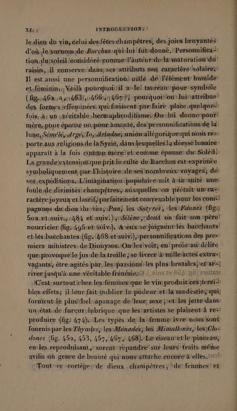 le dieu du vin;celui.desifetes-champetres, des. joies bruyantes d’ou.lesurnom; de Bacchussquilui fatidonné.: Personinifica — tion lulsoleil eorisidéréccommel'autduride-tä: maturation du raisin, il conserve :danspsestattributs son caractère 0solaire Il est aussi une personnifitationi miälé de) Félément huinide’ eta féminins Woilk pourquoi il del tanreaur-pour° symbôle (fig.146% 118 14681, 14665 46P)I pourquoi on ui: sattibüe des formes: lefféminées; quisfinissentipan faire plac ce.quelque: fois; à: un „ueritableshermaphrodilismei« @rrohti donne: pour! mêèresponr-épotisé ourpour/hmanté, des! personnifications’de ka lune; Semeld,od rgvs\T1o,;,Ariadneÿ mniomallegoriquerqui nous res: porte,aux ‚religions.dedaSyrie, dänsılesquelleslasdeesse/lunaine) apparaît à la fois comme mereieloeoınme epousexsdwiSoleil Laigrandelextensionquepritleculté de:Bacchus estiexprimmke symboliquement: jar Khistoirerdeisesinombreix® voyages; de ses, expieditions.Länlägihatienipopulairemit Avswisuite une: foule de divinités champétres) auxquellesion pFetait: unmwas: racterejoyeuxetlaseif,;parfaitement: convenable pour les craie pagnons-dudieuidusvirp Pan) les Satyres), “les Faunes (fig Boaetisuivgie44 etcsuivl )yınsilezezrdont on ‘fait son père! nourricier (igongbret:Suiv), Areux-sejoignentlés bacchants! et-bés badchantes N qu 8: sr EE &gt; on quesprovoquei flef fi Ass Bene ‚se‘ dee eu a ee H vagants),) étreagités par. les „passions&gt; les Mina brutales,)e® ar river jusqu'à unevévitaæble frénésies) .(.vine 19 Bü) .git) eouiste »/C’esb:surtoutichezlesıfemmesique le'vinj enikuikkieghei blesseffets; ililéur faitioublier Iaspüdeuretilamodestiegquii formient:de plustYhebsapanage de leur] sexe jseriles jette dans: umiétat-de fureurolubrique:que desiartistés se plaisent à rez produire (fig: 474)oiLes types. de) laifemmerivreonous sont fournis par les Tihyades;; less Menades;les Mimallon es les1Olo: dones (fig. 452, 453, 457,'467,,) 468) Ie ciseauret lepinceat, eniles reproduisant: surent-répañdresur Jeurs traits. ehe avilis an genre de beaute qui nousuttäche eieöre'@elles.’; 'Touts we »cortekerde dieux champêtres, »de' Kchahesit ‘et