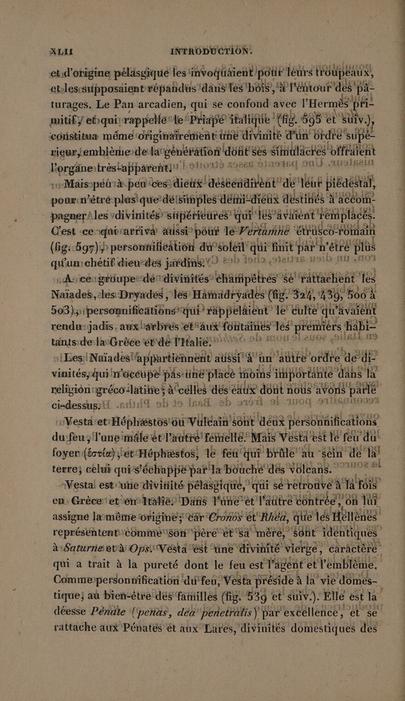 et.d’ohigine peläsgique les invogtäient Ipotir leurs troupeaux, et-lesrsipposaient répahdus dans Tes bôis, 'W Pehtour des pa turages. Le Pan arcadien, qui se ba avec l Hermès pH mitify lebquirrappellé: le Priafé ätaliq e the. 695 et suiv.), ‘costitua méme! originaireinent une Aile Pia ordre ‘supé- ne de dat générätto n'ddnEs ses Sihntiläches offräient Pe trestapparent! uleıond aozan Hasısq oul) ‚uralgain co Maisopéürà. peu ces: diéux/ déscén diet dé leur pi6aestal, pour n'étré-plusique’ »deisiihples ‚demi‘ -dieux de stinés à ‘aécomn- | pagner/les vdivinités” sipétièures qui lé avaient remplacés. C'est ‘ceriquirarriva aussi”) pour Le7 ertümhe \ etrüsch- römain (Gg:697) personfifieation du”soléil qui finit: par were plu is on A LUS 2} qun:chétif dieudes jéfdins VO 20! b Asa ‚stein . : A5 cer grôupesdén divinités” 'champetres se sé ‘rattachent fes Naïade,cles Dryaded , les’ Hämadryades (fig. 324, 439, 566 à 503)y1personnifications qui? räppela aient” le’ culte « qu” avaient rendu: jadis . auxbarbres ‘etfaux fohtai nes es prémièrs Habi- tants\de:la:Grèée erde Pltalie‘® à ob mon sleuce ailssEns si ea dis à pren à aus särige un’ autre ordre ae di- vinitesyzqui n'occupe! pas sine‘ Place oi ins inportänte dan sa religion 1gréco:latitte ; à “edles des éaux dont nous avons pai ve ciedessup;H .s did sh'io Issd ‚ab 0: 161 al 110 91609 Vestaset! Héphasstos su Vila sont déux personnifications du feu; Yuneimäle éblautié fente Mais Vestaest le feu dut fois ret'Héphæstos, 1e feu'qui brûle au sein de’ la terre; celui qui ‘échappé par la bouché’ dés Volcans. °° ‚Vestal est une divinité pélasgiqé,” qui se retrouve à al Fois en, Grèce: et en taie Dans l’une’et laûtre vontréé! .6n lui vu assigné laym&amp;me wrigine ; ‘Car: Cronos ét “Rhéa, que és a repr&amp;sententi\comme\son ‘père et sa mère, “Sont identiques” à Saturne età OpsiVésta est üne divinité vierge, caräctère qui a trait à la pureté dont le feu est d'agent et Yemblem | Comme: ‚personnification du'feu, Vesta préside ? 4 la’ vie no rattache aux Pénatés ét aux Lares, divinités domestiques des 2; u Di SS €