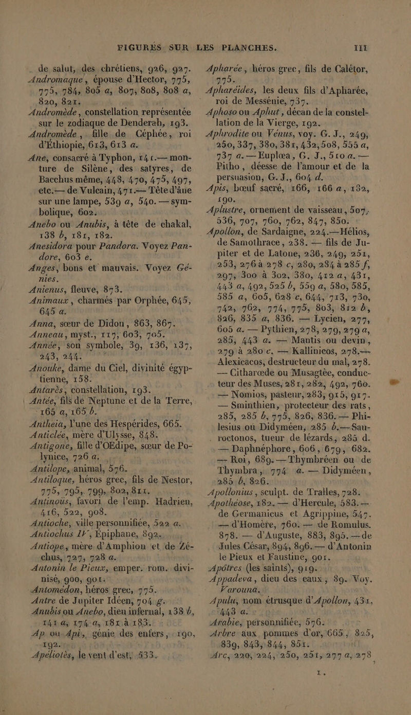 FIGURES. SUR . de salut, des chrétiens, 926, 923. Andromaque, épouse d’Hector, 775, 775, 784, 805 a, 807, 808, 808 a, 820, 821. Andromède , constellation repr ésentée sur le zodiaque de Denderah, 193. Andromède , fille de Céphée, roi d’Ethiopie, 613, 613 a. Ane, consacré à Typhon, 14 1.— mon- ture de Silène, des satyres, de Bacchus même, 448, 470, 475, 497, etc.— de Vulcain, 471.— Tête d’âne sur une lampe, 539 a, 540. — sym- bolique, 602. Anebo où Anubis, à tête de chakal, 138 D, 18r, 182. Anesidora pour Pandora. Voyez Pan- dore, 603 e. Anges, bons et mauvais. Voyez Ge- nies. Anienus, fleuve, 873. Animaux , charmes par Orphée, 645, 645 a. Anna, sœur de Didon, 863, 867. Anneau, myst., 117, 603, 705. Année, son symbole, 39, 136, 137, 243, 244. À Anouke, dame du Ciel, divinité égyp- tienne, 158. ‚Antares, constellation, 193. | Antée, fils de Neptune et de la Terre, °165 a, 165 b. Dir l’une des Hespérides, 665. Anticlée, mère d'Ulysse, 848. Antigone, fille d’OEdipe, sœur de Po- lynice, 726 a. _ Antilope, animal, 576. Antiloque, héros grec, fils de Dir. 775, 795; 799:.802, 811. Antinoüs, favori de l’emp. Hadrien, 416, 522, 908. Antioche, ville personnifiée, 522 a. Antiochus 11° ; Epiphane, 892. Antiope, mère. d’Amphion ‘et de Zé- chus, 727; 728 a. Antonin le Pieux, emper. rom. divi- nisé, 900, 901: - Aniomedon, héros grec, 775. Antre de J upiter Ideen, 704.8: Anudis ou Anebo, dieu infernal, 138 4, 1424, 174 a, 181.2. 183. Ap vu, Api, génie des enfers, 192. Apélioiès, le vent d'est, 190, PLANCHES. 111 Apharée, héros grec, fils de Calétor, 979. roi de Messenie, 737. Aphoso ou Aplhut , décan de la constel- lation de la Vierge, 192. Aphrodite ou Vénus, voy. G.J., 249, 250, 337, 380, 381, 432,508, 555 a, 737 a. — Euplæa, G. J., 5ro a. — Pitho , déesse de l’amour et de la persuasion, G. J., 604 d. Apis, bœuf sacré, 166, 166 a, 132, 190. Aplustre, ornement de vaisseau, 507, 536, 707, 760, 762, 847, 850. Apollon, de Sardaigne, 224.—Hélios, de Samothrace, 238. — fils de Ju- piter et de Latone, 236, 249, 251, 253, 276à 258 c, 280, 284 à 285 f, 297; 300 à 302, 380, 412 a, 431, 443 a, 492, 525 b, 559 a, 580, 585, 585 a, 605, 628 c, 644, 713, 730, 7425762, 774,775; 803; 81% 5, 826, 835 a, 836. — Lycien, 277, 605 a. — Pythien, 278, 279, 279 a, 285, 443 a. — Mantis ou devin, 279 à 280 c, — Kallinieos, 278.—- Alexicacos, destructeur du mal, 278. — Citharœde ou Musagtèe, conduc- teur des Muses, 281, 282, 492, 760. — Nomios, pasteur, 283, 915, 917. — Sminthien, protecteur des rats, 285, 285 b, 775, 826, 836. — Phi- lesius ou Didyméen, 285 5.— Sau- . roctonos, tueur de lézards, 285 d. — Daphnéphore, 606, 679, 682. — Roi, 689.—Thymbréen ou de Thymbra, 594 a. — Didyméen, 285.5, 826. Apollonius , seulpt. de Tralles, 728. ‚Apolheose, 182.— d’Hercule, 583. — de Germanicus et Agrippine, 547. — d’Homere, 760. — de Romulus. 878. — d’Auguste, 883, 895. —de Jules César, 894, 896.— d’Antonin le Pieux et Faustiné, gor. Apôtres (les sainis), 919. Appadeva, dieu des eaux, Varouna. Apulu, nom Se d’Apollon, AS, 448 a. © Arabie, personnifiée, 576. Arbre aux pommes d’or, 665, 899, 839, 8485844, 85. Arc; 220, 224, 260, 251, 277 4,27 78 39. Voy. I»