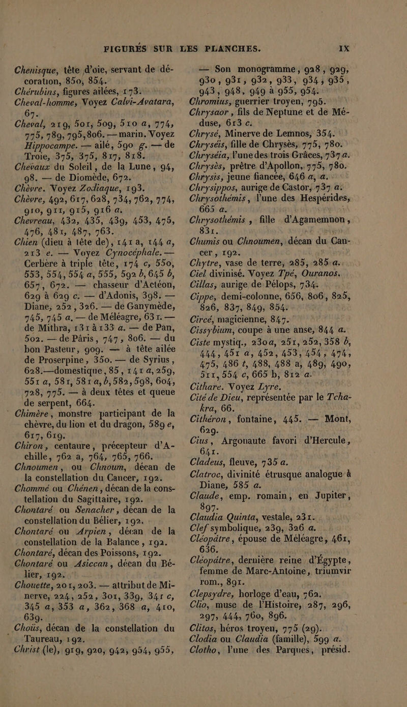 Chenisque, tete d’oie, servant de dé- coratıon, 850, 854. Cherubins, figures ailees, 173. Cheval-homme, Noyez Calvi- Avatara, 67. Cheval, 219, 501, 509, 510 a, 774, 775, 789, 795,806. — marin. Voyez Hippocampe. — ailé, 590 g. — de Troie, 375, 375, 817, 818. Chevaux du Soleil, de la Lune, 94, 98. — de Diomede, 672. Chèvre. Voyez Zodiaque, 193. Chèvre, 492, 617, 628, 734, 762, 774, 910, 911, 915, 916 a. Chevreau, 432, 435, 439, 453, 475, 476, 481, 487, 963. Chien (dieu à lête de), ı4r a, 144 a, 213 e. — Voyez Cynocéphale. — Cerbere à triple tête, 174 c, 550, 553, 554, 554 a, 555, 592 b, 645 b, 657, 672. — chasseur d’Acteon, 629 à 629 c. — d’Adonis, 398. — Diane, 252, 326. — de Ganymede, 745, 745 a, — de Méléagre, 63 1. — de Mithra, 131 à 133 a. — de Pan, 502. — de Päris, 747, 806. — du bon Pasteur, 909. — à tête ailee de Proserpine , 350. — de Syrius, 623.—domestique, 85, 1417 4,259, 551 a, 581, 581a,b,582,598, 604, 728, 775. — à deux têtes et queue de serpent, 664. ° Chimère, monstre participant de la chèvre, du lion et du dragon, 589 e, 617, 619. Chiron, centaure, précepteur d’A- chille, 762 a, 764, 765, 766. Chnoumen, ou Chnoum, decan de la constellation du Cancer, 192. Chommé ou Chenen , décan de la cons- tellation du Sagittaire, 192. Chontaré ou Senacher, decan de la constellation du Bélier, 192. : Chontaré ou Arpien, décan de la constellation de la Balance , 192. Chontare, décan des Poissons, 192. Chontaré ou Asiccan, décan du Be- lier, 192. Chouette, 201, 203. — attribut de Mi- nerve, 224,252, 301, 339, 34r c, 345 a, 353 a, 362, 368 a, 410, 639. _Choüs, décan de la constellation du Taureau, 192. Christ (le), 919, 920, 942; 954, 955, — Son monogramme, 928 , 929, 930, 931, 932, 933, 9343 935, 943, 948, 949 à 955, 954. Chromius, guerrier troyen, 795. Chrysaor , fils de Neptune et de Mé- duse, 613 c. Chrysé, Minerve de Lemnos, 354. Chryseis, fille de Chrysès, 775, 780. Chryses, prêtre d’Apollon,.775, 780. Chrysis, jeune fiancée, 646 a, a. Chrysippos, aurige de Castor, 737 a. Chrysothémis , Yune des Hesperides 665 a. | Chrysothémis , fille d’Agamemnon, 831. Chumis ou Chnoumen, décan du Can- cer , 192. ap Chytre, vase de terre, 285, .285:a.. Ciet divinisé. Voyez Tpé, Ouranos. Cillas, aurige de Pélops, 734: Cippe, demi-colonne, 656, 806, 825, 8936, 837, 849, 854. Circe, magicienne, 847. Cissybium, coupe à une anse, 844 a. Ciste mystiq., 230a, 251, 252, 358 b, 444, 451 a, 452, 453,454, 474, 475; 486 t, 488, 488 a 489, 490, 511,554 c, 665 b, 812 a. Cithare. Voyez Lyre. Cité de Dieu, représentée par le Tcha- kra, 66. Cithéron, fontaine, 445. — Mont, 629. Cius, Argonaute favori d’Hercule, 641. Cladeus, fleuve, 735 a. Clatroc, divinité étrusque analogue à Diane, 585 a. Claude, emp. romain, en Jupiter, 897. Claudia Quinta, vestale, 231. Clef symbolique, 239, 326 a. Cléopatre, épouse de Méléagre, 461, 656. Cléopätre, dernière reine d'Égypte, femme de Marc-Antoine, triumvir rom., 891. Clepsydre, horloge d’eau, 762. Clio, muse de l'Histoire, 287, 296, 297, 444, 700, 896. Clitos, héros troyen, 775 (29). Clodia ou Claudia (famille), 599 a. Clotho, Yune des Parques, présid.