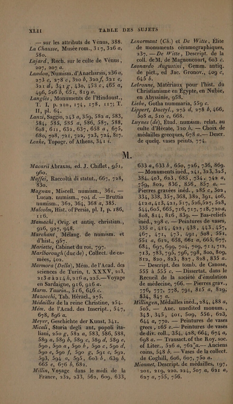 . — sur les attributs de Venus, 388. La Chausse, Musée rom., 317, 326 a, 580. Lajard, Rech. sur le culte de Venus, 207, 207 a. Landon, Numism. d’Anacharsis, 236 a, 273 c, 278 c, 320 b, 3207, 321 c, 3aıd, 341g, 430, 458 €, 465 a, 496, 526 D, 651, 819 a. Langles , Monuments de l'Hindoust., T. I, p.210, 174, 178, 1175 T. IT, pl. 64. Lanzi, Saggio, 243 a, 359, 582 a, 585, 584, 585, 585 a, 586, 587, 588, 608, 611, 632, 637, 658 a, 675, 680, 708, 721, 722, 723, 724, 817. Leake, Topogr. of Athens, 34 1 1. Macarii Abraxas, a J. Chiflet, 951, 960. Maffei, Raccoltà di statut., 667, 728, 830. Magnan, Miscell. numism., 361. — Lucan. numism., 704 d. — Bruttia numism., 362, 364, 368 a, 385. Malcolm, Hist. of Persia, pl. I, p. 186, 116. Mamachi, Orig. et antiq. christian., 926, 927, 948. Marchant, Melang. de numism. et d’hist., 957. Mariette, Cabinet du rot, 797. Marlborough (duc de) , Collect. de ca- mées, 402. Marmora { Della), Mém. de l’Acad. des sciences de Turin, t. XX XV, 213, 213aà214h,210a,225.—Voyage en Sardaigne, 916, 916 a. Marm. Taurin., 516, 646 c. Mazocchi, Tab. Heracl., 275. Medailles de la reine Christine, 254. Mém. de V’Acad. des Inscript., 547, 678, 896 a. Meyer, Geschichte der Kunst, 341. Micali , Storia degli ant, popoli ita- liani, 250 g, 582 a, 583, 586, 588, 589 a, 589 à, 589 c, 589 d, 589 e, 590, 590 a, 5go b, 590 c, 590 d, 590 e, 590 f, 590 8, 5gı c, 592, 593, 594 a, 595, 603 b, 639 db, 665 e, 676 db, 682. Millin, Voyage dans le midi de la France, 232, 233, 562, 609, 633, Lenormant (Ch.) et De Witte, Elite de monuments ceramographiques, 237. — De Witte, Descript. de la coll. deM, de Magnoncourt, 603 c. Leonardo Augustini, Gemm. antiq. de pict., ed Jac. Gronov., 409 c, 645 b. Letronne, Matériaux pour Yhist. du Christianisme en Egypte, en Nubie, en Abyssinie, 958. Liebe, Gotha nummaria, 559 e. Lippert, Dactyl., 275 d, 278 5, 466, 508 a, 510 c, 668. Luynes (de), Etud. numism. relat. au culte d’Hecate, 320 2. — Choix de \médailles grecques, 678 a.— Deser. de quelq. vases peints, 774. 633 a, 633 5, 650, 726, 736, 369. — Monuments ined., 241, 323,323, 384,403, 623, 685, 734» 742 a, 759,. 302, 836, 856, 857 a. — Pierres gravées ined. , 285 c, 302, 334, 338, 357, 368, 382, 391, 406, 412a,413, 421,517, 526,527, 528, - 544,605, 665, 716, 717, 718,720, 808, 814, 816, 839. — Bas-reliefs ined., 298 c. — Peintures de vases, 335 a, 414, 422,488, 443,457, 467, 471, 473, 491, 508, 551, 551 a, 612, 658, 667 a, 665, 697, 684, 697, 699, 704, 709,711; 712, 713, 983,795, 796, 798, 800, 809, 812, 820, 823, 827, 828,835 a. — Descript. des tomb. de Canose, 555 à 555 c. — Dissertat. dans le Recueil de la société d’emulation de médecine, 766.— Pierres grav., 776, 7773 778, 791,815 a, 829; 834, 847 a . ; Millingen, Médailles inéd., 284, 488 a, 505. — Anc. unedited monum., 343, 345, 4oı, 509, 556, 623, 644 a, 770. — Peintures de vases grecs , 165 e.— Peintures de vases de div. coll., 354, 428, 664, 674 a, 698 a. — Transact. of the Roy. soc. of Liter., 526 a, 762/a.—- Anciens coins, 548 à. — Vases de la collect. de Coghili, 606, 607, 750 a. Mionnet, Descript. de médailles, 197, 201, 219, 220, 224, 807 a, 621 a, 627 a, 755, 796.