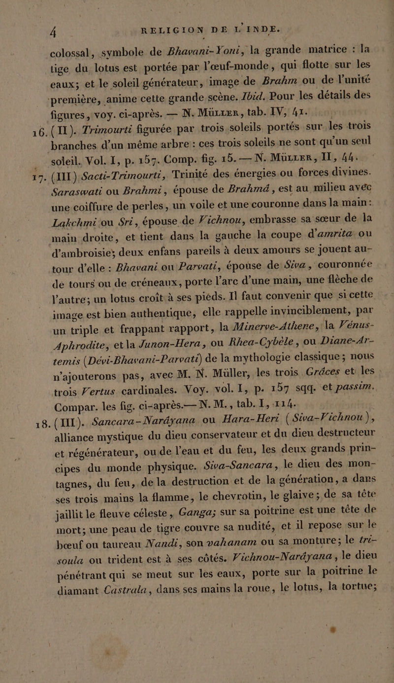 colossal, symbole de Bhavani-Yoni, la grande matrice : la tige du lotus est portée par l’oeuf-monde , qui flotte sur les eaux; et le soleil générateur, image de Brahm ou de l'unité ‘première, ‚anime cette grande scène, Jbid. Pour les détails des figures, voy. ci-après. — N. Müuter, tab. IV, 41. 16, (11). Trimourti figurée par trois soleils portés sur les trois branches d’un même arbre : ces trois soleils ne sont qu'un seul soleil. Vol. I, p. 157. Comp. fig. 15. — N. Müzzer, II, 44. 17. (HIT) Sacti-Trimourti, Trinité des énergies ou forces divines. Saraswati ou Brahmi, épouse de Brahmd, est au milieu avéc une coiffure de perles, un voile et une couronne dans la main: Lakchmi ou Sri, épouse de Fichnou, embrasse sa sœur de la main droite, et tient dans la gauche la coupe d’amrita ou d’ambroisiey deux enfans pareils à deux amours se jouent au- tour d’elle : Bhavani ou Parvati, épouse de Siva, couronnée dé tours ou de créneaux, porte l’arc d’une main, une flèche de l’autre; un lotus croît: à ses pieds. Il faut convenir que si cette image est bien authentique, elle rappelle invinciblement, par un triple et frappant rapport, la Minerve-Athene, la Vénus- Aphrodite, etla Junon-Hera, ou Rhea-Cybele , ou Diane-Ar- temis (Devi-Bhavani-Parvati) de la mythologie classique ; nous n’ajouterons pas, avec M. 'N. Müller, les trois .Gréces et: les trois Fertus cardinales. Voy. vol. I, p. 157 sqq. et passim. Compar. les fig. ei-apres.—N.M., tab. I, 114. | 18. (II). Sancara-Naräyana ou Hara-Hert ( Siva-Vichnou), alliance mystique du dieu conservateur et du dieu destructeur _ et régénérateur, ou de l'eau et du feu, les deux grands prin- cipes du monde physique. Siva-Sancara, le dieu des mon- tagnes, du feu, de la destruction et de la génération, a dars ses trois mains la flamme, le chevrotin, le glaive; de sa tête jaillit le fleuve céleste, Ganga; sur sa poitrine est une tête de mort; une peau de tigre couvre sa nudité, et il repose sur le bœuf ou taureau Nandi, son vahanam ou sa monture; le ére- soula ou trident est à ses côtés. Fichnou-Naréyana,, le dieu pénétrant qui se meut sur les eaux, porte sur la poitrine le diamant Castrala, dans ses mains la roue, le lotus, la tortue;