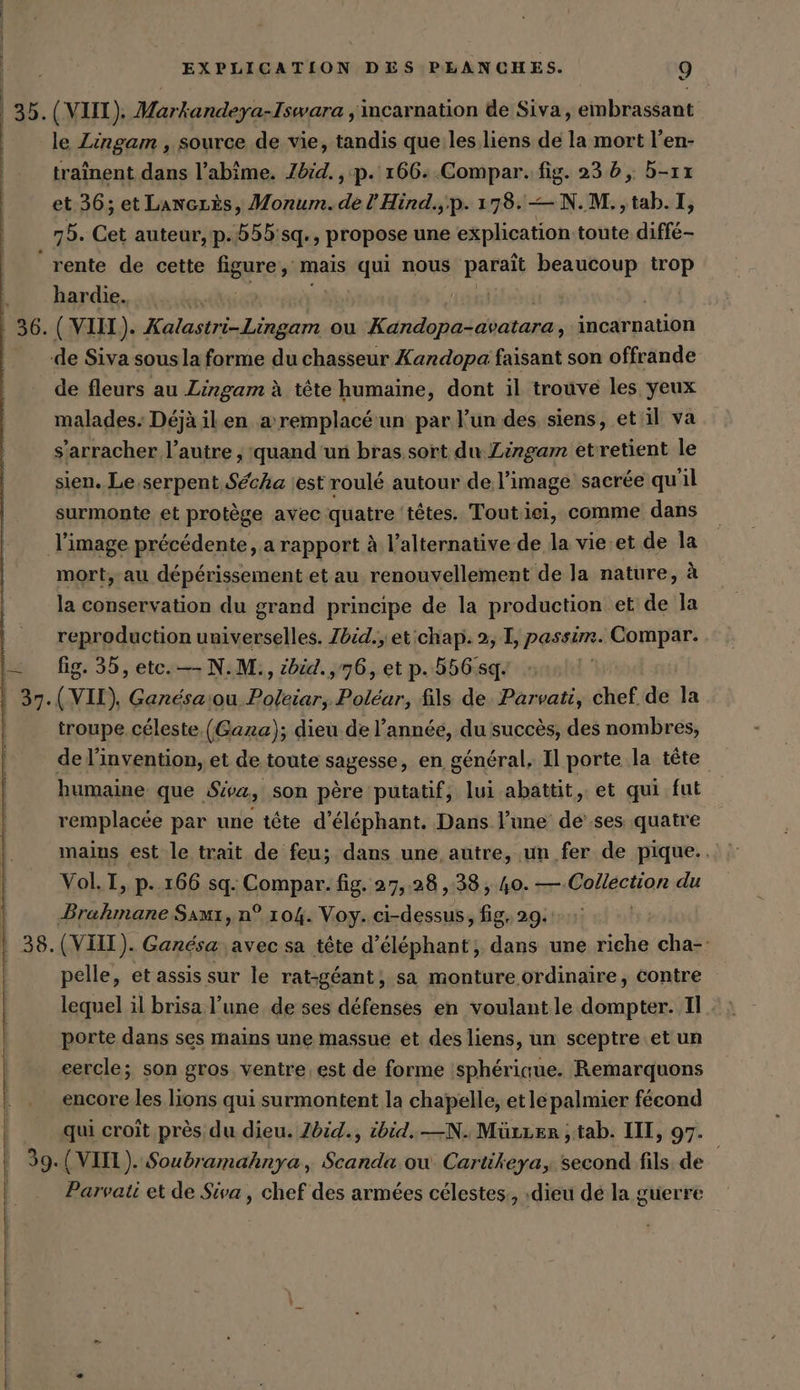 (VIII). Markandeya-Iswara ‚incarnation de Siva, embrassant le Lingam , source de vie, tandis que les liens de la mort l’en- traînent dans l’abime. Ibid. , p. 166-..Compar. fig. 235, 5-ıı et 36; et Lancrès, Monum.del’Hind.,.p. 178. —N.M.,tab.I 75. Cet auteur, p.555:sq., propose une explication toute diffe- rente de cette figure mais qui nous paris beaucoup trop hardie. de fleurs au Lingam à tête humaine, dont il trouve les yeux malades. Déjà ilen a remplacé un par l’un des siens, et il va s’arracher l’autre; 'quand un bras sort du Zingam etretient le sien. Le,serpent Secha est roulé autour de l’image sacrée qu'il surmonte et protège avec quatre ‘têtes. Toutiei, comme dans mort, au dépérissement et au renouvellement de la nature, à la conservation du grand principe de la production et de la reproduction universelles. Zbid., et chap. 2, I, passim. Compar. fig. 35, etc. —- N.M., ibid. ‚76, et p. 556:sq. troupe céleste. (Gaza); dieu de l’année, du succès, des nombres, de l'invention, et de toute SAB056e en général, Il porte la tête humaine que Siva, son père putatif, lui abattit,. et qui fut remplacée par une tête d’elephant. Dans l’une de'.ses quatre mains est le trait de feu; dans une autre, un fer de pique.. Vol. I, p. 166 sq. Compar. fig. 27,28 ,38, 40. — Collection du pelle, et assis sur le rat-géant,; sa monture ordinaire, contre lequel il brisa l’une de ses défenses en voulant le dompter. I. porte dans ses mains une massue et des liens, un sceptre et un cercle; son gros ventre est de forme sphérique. Remarquons encore les lions qui surmontent la chapelle, et le palmier fécond qui croit près du dieu. Zdid., ibid.—N. Mürzen , tab. III, 97. Parvati et de Siva , chef des armées célestes, :dieu de la guerre