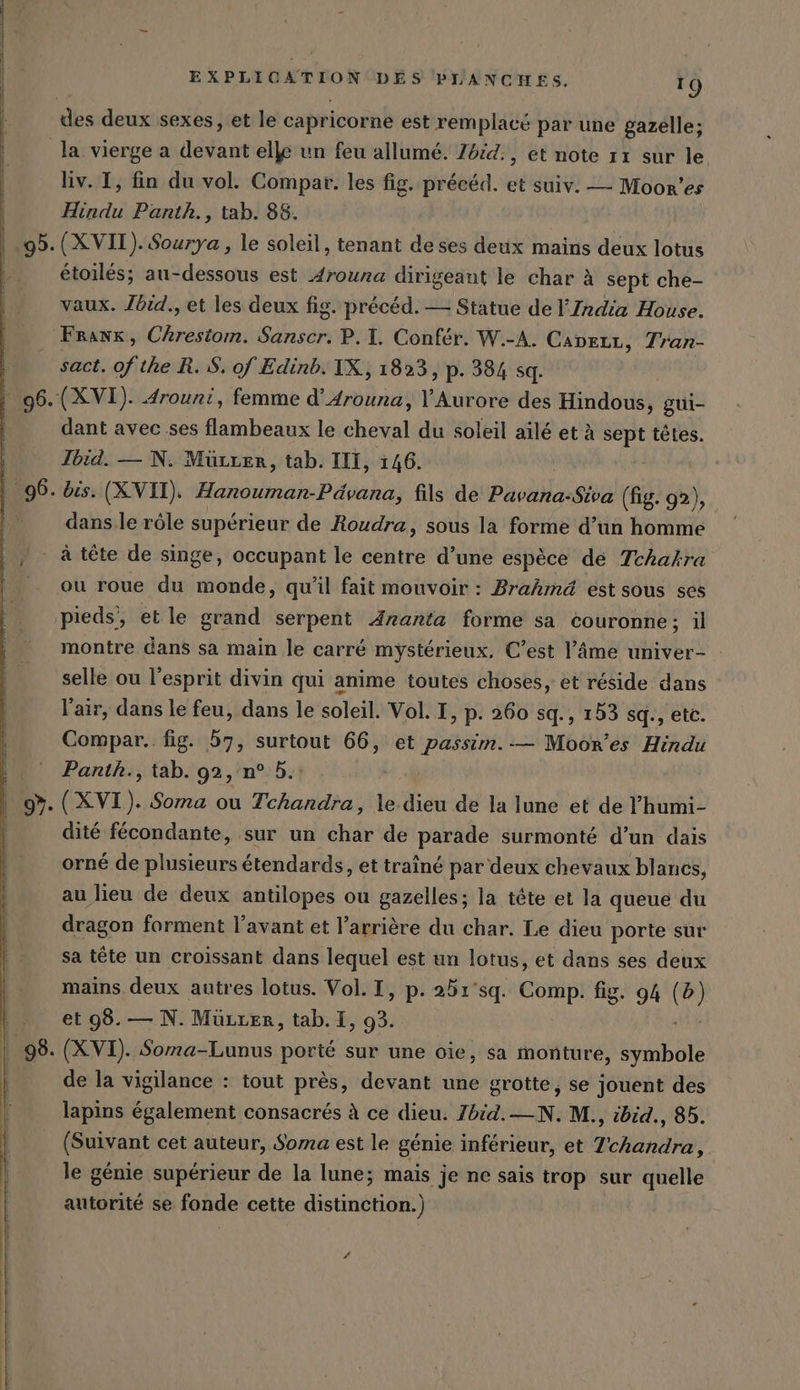 des deux sexes, et le capricorne est remplacé par une gazelle; liv. I, fin du vol. Compat. les fig. précéd. et suiv. — Moor’es Hindu Panth., tab. 88. (XVII). Sourya , le soleil, tenant de ses deux mains deux lotus étoilés; au-dessous est drouna dirigeant le char à sept che- vaux. Jbid., et les deux fig. précéd. — Statue de l’India House. sact. of the R. S. of Edinb. IX, 1823, p. 384 sq. dant avec ses flambeaux le cheval du soleil aïlé et à ge têtes. Jbid. — N. Mürrer, tab. III, 146. dans.le rôle supérieur de Roudra, sous la forme d’un homme ou roue du monde, qu'il fait mouvoir : Brahmd est sous ses pieds, et le grand serpent Aranta forme sa couronne; il montre dans sa main le carré mystérieux, C’est l’äme univer- selle ou l'esprit divin qui anime toutes choses, et réside dans l'air, dans le feu, dans le soleil. Vol. I, p. 260 sq., 153 sq., etc. Compar. fig. 57, surtout 66, et passim.-— Moor’es Hindu Panth., tab. 92, n° 5. + à (XVI). Soma ou Tchandra, le dieu de la lune et de P’humi- dité fécondante, sur un char de parade surmonté d’un dais orné de plusieurs étendards, et traîné par deux chevaux blancs, au lieu de deux antilopes ou gazelles; la tête et la queue du dragon forment l'avant et l'arrière du char. Le dieu porte sur sa tête un croissant dans lequel est un lotus, et dans ses deux mains deux autres lotus. Vol. I, p. 251°sq. pe fig. 94 (b) et 98. — N. Müzrer, tab. I, 93. (XVI). Soma-Lunus porté sur une oie, sa monture, symbole de la vigilance : tout près, devant une grotte, se jouent des lapins également consacrés à ce dieu. Zbid.—N. M., ibid., 85. (Suivant cet auteur, Soma est le génie inférieur, et Tchandra, le génie supérieur de la lune; mais je ne sais trop sur quelle autorité se fonde cette distinction.) #