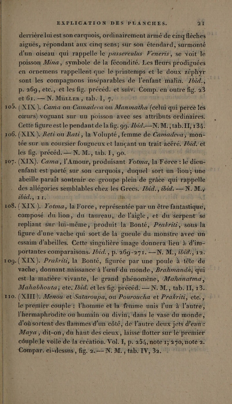 ( derrière lui est son carquois, ordinairement armé de cinq flèches aiguës, répondant aux cinq sens; sür son &amp;tendard, surmonté d’un oiseau qui rappelle le passereulus Veneris, se voit le en ornemens rappellent que le printemps et le doux zéphyr p. 269, etc., et les fig. précéd. et suiv! Comp. en outre fig. 23 et 61. — N. Mürrer, tab. I, 7. | (XIX). Cama où Camadeva ou Manmatha (celui qui perce les cœurs) voguant sur un poisson avec ses attributs érdinaires. Cette figure est le pendant de la fig. 99. Zbid.--N. M: ; tab. IL, 134. (XIX). Reti ou Rati, la Volupté, femme de Camadeva ; mon- tée sur un coursier fougueux et lançant un trait’acere. Thid. et les fig. précéd.— N.M., tab. I, go. (XIX). Cama, ’Amour, produisant Yotma, la Force : le dieu- enfant est porté sur son carquois, duquel sort un lion; une abeille paraît sontenir ce groupe plein de grâce qui rappelle des allégories semblables chez les Grecs. Ibid., ibid. — N. M. ” ibid., 11. DK | (XIX). Yotma, la Force, représentée par un être enlirkönach composé du lion, du taureau, de l'aigle, et du serpent sé figure d’une vache qui sort de la gueule du: monstre avec un essaim d’abeilles. Cette singulière image donnera lieu A d’im- portantes comparaisons. Zbid., p. 269-271. —N. M., ibid., 19. vache, donnant.naissance à l'œuf du monde, Brahmanda, qui est/la matière vivante, le grand phénomène, Mahanatma, Mahabhoutu, ete. Ibid. et les fig. précéd. — N. M., tab. II, 13. le premier couple‘ Phomme et la femme unis l’un à l’autre, l’hermaphrodite où humain où divin, ‘dans le vase du monde, d’oùsortent des flammes d’un côté, ae l'autre deux jets d’eaw': Maya , dit-on , du haut des cieux, laissé flotter sur le prémier couple le voile fe la création. Vol. I, p. 254, note 1; 270, note 2. Compar: eitdessus, fig. 2.— N. M., tab. IV, 32.