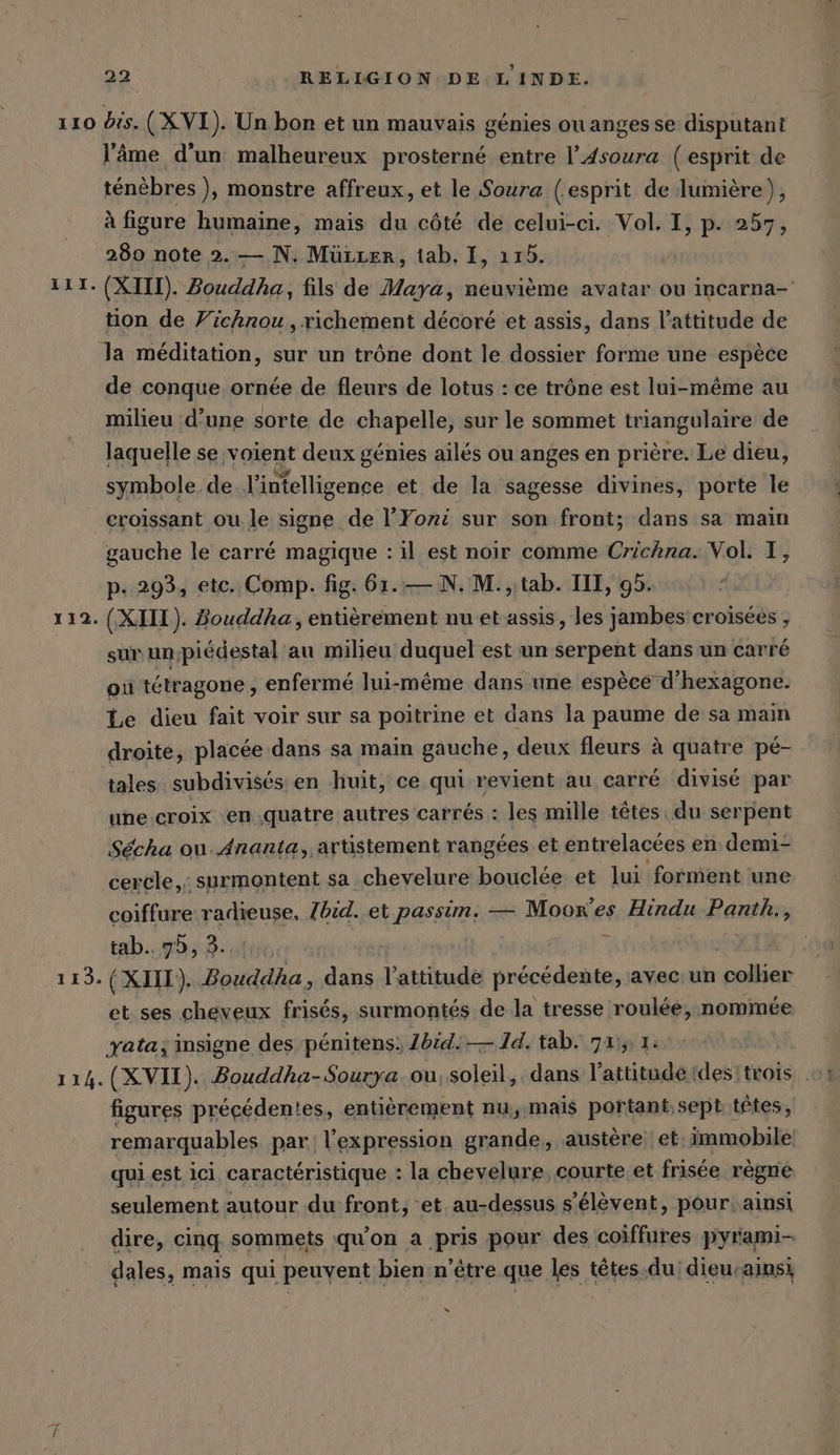 22 RELIGION DE LINDE. 110 dis. (X VI). Un bon et un mauvais génies ou anges se disputant l'âme d'un malheureux prosterne entre l’4soura (esprit de ténèbres ), monstre affreux, et le Soura (esprit de lumière), à figure humaine, mais du côté de celui-ci. Vol. I, p. 257, 280 note 2. — N. Mürcer, tab, I, 115. 111. (XIII). Bouddha, fils de Maya, neuvième avatar ou incarna-' tion de Vichnou, richement décoré et assis, dans l'attitude de la méditation, sur un trône dont le dossier forme une espèce de conque ornée de fleurs de lotus : ce trône est lui-même au milieu d’une sorte de chapelle, sur le sommet triangulaire de laquelle se voient deux génies ailés ou anges en prière. Le dieu, symbole. de l'intelligence et de la sagesse divines, porte le croissant ou le signe de l’Yozi sur son front; dans sa main gauche le carré magique : il est noir comme Crichna. Vol. I, pP. 293, etc. Comp. fig. 61.— N. M. , tab. TII, 95. 112. (XIII). Bouddha, entièrement nu et assis, les jambes croisées , sur un;piedestal au milieu duquel est un serpent dans un carré où tétragone , enfermé lui-même dans une espèce d’hexagone. Le dieu fait voir sur sa poitrine et dans la paume de sa main droite, placée dans sa main gauche, deux fleurs à quatre pé- tales subdivisés en huit, ce qui revient au carré divisé par une croix en quatre autres carrés : les mille têtes du serpent Sécha ou. Ananta,,artistement rangées et entrelacées en demi- cercle, surmontent sa chevelure bouclée et lui forment une coiffure radieuse, Zbid. et passim. — Moor’es Hindu Pantis, tab 7 r 113. (XIII). Bouddha, dans l'attitude précédente, avec: un collier et ses cheveux frisés, surmontés de la tresse roulée, nommée yata; insigne des pénitens: Zbid.— 14. tab. 7115 1: 114. (XVII). Bouddha-Sourya. ou, soleil, dans l'attitude (desitrois figures précédentes, entièrement nu,.mais portant, sept têtes, remarquables par l'expression grande, austère et, immobile: qui est ici caractéristique : la chevelure, courte et frisée règne seulement autour du front, et au-dessus s'élèvent, pour. ainsi dire, cinq sommets qu'on a pris pour des coiffures pyrami- dales, mais qui peuvent bien n'être que les têtes. du: dieu-ainsi “