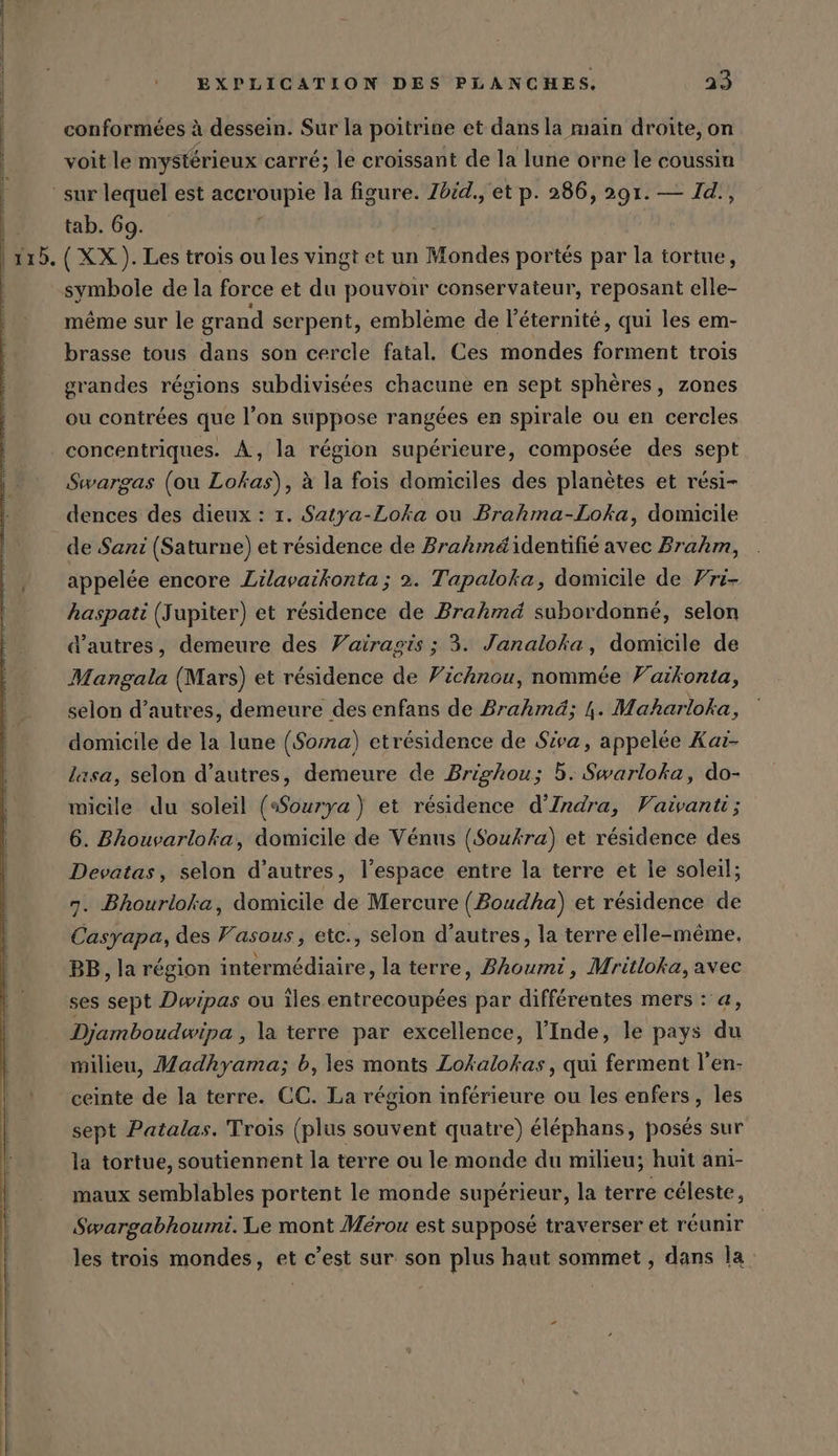 Suunto EXPLICATION DES PLANCHES. 23 conformées à dessein. Sur la poitrine et dans la main droite, on de x $ FRS N voit le mystérieux carré; le croissant de la lune orne le coussin tab. 69. | (XX). Les trois ou les vingt et un Mondes portés par la tortue, symbole de la force et du pouvoir conservateur, reposant elle- même sur le grand serpent, emblème de l'éternité, qui les em- brasse tous dans son cercle fatal. Ces mondes forment trois grandes régions subdivisées chacune en sept sphères, zones ou contrées que l’on suppose rangées en spirale ou en cercles concentriques. À, la région supérieure, composée des sept Swargas (ou Lokas), à la fois domiciles des planètes et rési- dences des dieux : 1. Satya-Loka ou Brahma-Loka, domicile de Sani (Saturne) et résidence de Brahméidentifié avec Brahm, appelée encore Lilavaikonta ; 2. Tapaloka, domicile de Fri- haspati (Jupiter) et résidence de Brahmd subordonné, selon d’autres, demeure des Vairagis ; 3. Janaloka, domicile de Mangala (Mars) et résidence de Vichnou, nommée Vaïkonta, selon d’autres, demeure des enfans de Brahmd; 4. Maharloka, domicile de la lune (Soma) etrésidence de Siva, appelée Kar- lasa, selon d’autres, demeure de Brighou; 5. Swarloka, do- micile du soleil (Sourya) et résidence d’Indra, Vaivanti; 6. Bhouvarloka, domicile de Venus (Soukra) et résidence des Devatas, selon d’autres, l’espace entre la terre et le soleil; 7. Bhourloka, domicile de Mercure (Boudha) et residence de Casyapa, des Fasous, etc., selon d’autres, la terre elle-même, BB, la région intermédiaire, la terre, Bhoumi, Mritloka, avec ses sept Dwipas ou îles entrecoupées par différentes mers : a, Djamboudwipa , la terre par excellence, l’Inde, le pays du milieu, Madhyama; b, les monts Lokalokas, qui ferment l’en- ceinte de la terre. CC. La région inférieure ou les enfers, les sept Patalas. Trois (plus souvent quatre) éléphans, posés sur la tortue, soutiennent la terre ou le monde du milieu; huit ani- maux semblables portent le monde supérieur, la terre céleste, Swargabhoumi. Le mont Mérou est supposé traverser et réunir les trois mondes, et c’est sur son plus haut sommet , dans la