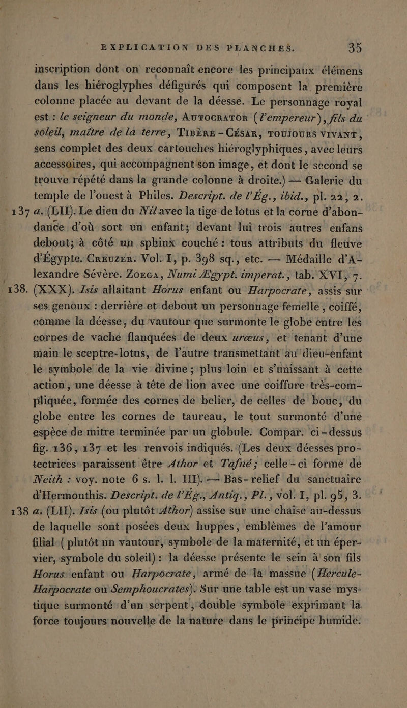 138. inscription dont on reconnaît encore les principaux élémens dans les hieroglyphes défigurés qui composent la, première colonne placée au devant de la déesse. Le personnage royal est : le seigneur du monde, Avrocraror (Z'empereur), fils du soleil, maître de la terre, TirÈre - CÉSAR, TOUÏOURS VIVANT, sens complet des deux cartouches hiéroglyphiques , avec leurs accessoires, qui accompagnent son image, et dont le second se trouve répété dans la grande colonne à droite.) — Galerie du temple de l’ouest à Philes. Descript. de l’Eg., ibid., pl. 22, 2. a. (LIL). Le dieu du Wil avec la tige de lotus et la corne d’abon- dance d’où sort un enfant; devant lui trois autres enfans debout; à côté un sphinx couché: tous attributs du fleuve d'Égypte. Creuzer. Vol: I, p. 398 sq., etc. — Médaille d’A- lexandre Sévère. Zorca, Numi Ægypt. imperat., tab. XVI, 7. (XXX). Isis allaitant Horus enfant ou Harpocrate, assis sur ses genoux : derrière et debout un personnage femelle , coiffé, comme la déesse, du vautour que surmonte le globe entre les cornes de vache flanquées de deux ur@us, et tehant d’une main le sceptre-lotus, de l’autre transmettant au diéutenfant 138 action , une déesse à tête de lion avec une coiffure très-com- pliquée, formée des cornes de belier, de celles de bouc, du globe entre les cornes de taureau, le tout surmonté d’une espèce de mitre terminée par un globule. Compar. ci-dessus fig. 136, 137 et les renvois indiqués. (Les deux déesses pro- tectrices paraissent être Athor et Tafne; celle-ci forme de Neith : voy. note 6 s. 1. 1. III). — Bas-relief du sanctuaire d’Hermonthis. Descript. de l'Ég., Antiq., PL, vol. I, pl. 95, 3. a, (LIL). Zsis (ou plutôt Æthor) assise sur une chaïse au-dessus filial. ( plutôt un vautour, symbole de la maternité, et un éper- vier, symbole du soleil) : la déesse présente le sein à'son fils Horus enfant ou Harpocrate, armé de ‘la massue ( Hereule- Harpocrate où Semphoucrates). Sur une table est un vase mys- tique surmonté d’un serpent, double symbole exprimant la force toujours nouvelle de la nature dans le principe humide.