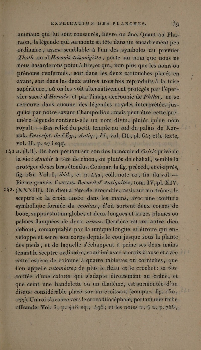 141 142. EXPLICATION DES PLANCHES. 39 animaux qüi lui sont consacrés, lièvre ou âne. Quant au Pha- raon, la légende qui surmonte sa tête dans un encadrement peu ordinaire, assez semblable à l'un des symboles du premier Thoth ou d’Hermes-trismegiste, porte un nom que nous ne nous hasarderons point à lire, et qui, non plus que les noms ou prénoms renfermés ‚'soit dans les deux cartouches placés en avant, soit dans les deux autres trois fois reproduits à la frise supérieure, où on les voit alternativement protégés par l’eper- vier sacré d’Hermes et par l’image accroupie de PAtha, ne se retrouve dans aucune des légendes royales interprétées jus- qu'ici par notre savant Champollion : mais peut-être cette pre- mière légende contient-elle un nom divin, plutôt qu'un nom royal). —Bas-relief du petit temple au sud du palais de Kar- nak. Descript. de l'Ég., Antig., PL, vol. III, pl. 64; etle texte, vol. IT, p. 273 sqq. | ch a. (LIL). Un lion portant sur son dos lamomie d’Osiris privé de la vie: Jnubis à tête de chien, ou plutôt de chakal, semble la protéger de ses bras étendus. Compar. la fig. précéd., et ci-après, fig. 18r. Vol. I, zbid., et p. 442, coll. note 10, fin du vol. — Pierre gravée. Cavrus, Recueil d’Antiquites, tom. IV, pl. XIV. (XXXHl) Un dieu à tête-de crocodile, assis sur un trône, le sceptre ct la croix ansée dans les mains, dvec une ‘coiffure symbolique formée du modius, d'où sortent deux cornes de bouc, supportant un globe, et deux longues et larges plumes ou palmes flanquées de deux ureus. Derrière est un autre dieu debout, remarquable par la tunique longue et étroite qui en- veloppe et serre son corps depuis le cou jusque sous la plante des pieds, et de laquelle s’echappent à peine ses deux mains tenant le sceptre ordinaire, combiné avec la croix à anse et avec cette espèce de colonne à quatre tablettes ou corniches, que l’on appelle nilometre; de plus le fléau et le crochet : sa tete que ceint une bandelette ou un diadème, est surmontée’ d’un disque considérable placé sur un croissant (eompar. fig. 150, 177). Un roi s’avance vers lecrocodilocéphale, portant une riche