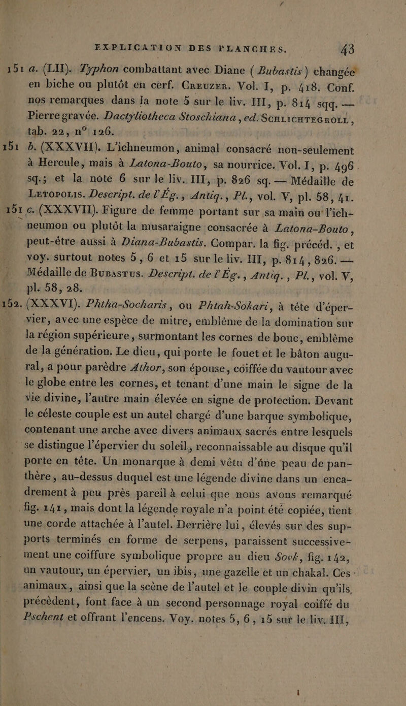 151 a. (LI). 7yphon combattant avec Diane ( Bubastis ) changée en biche ou plutôt en cerf, Crruzer. Vol. I, p- 418. Conf. nos remarques dans Ja note 5 sur le liv. III, p. 814 sqq. — Pierre gravée. Dactyliotheca Stoschiana , ed ScHLICHTEGRoLL , tab. 22, n° 126. 151 5. (XXXVII). L’ichneumon, animal consacré non-seulement à Hercule, mais à Latona-Bouto, sa nourrice. Vol. I, p: 496. sq.; et la note 6 sur le liv. III, p: 826 sq. — Médaille de Levorouis. Descript. del’Eg., Antiq., PL, vol. V, pl. 58, 41. 191 c (XXX VII). Figure de femme portant sur sa main ou’ lich- neumon ou plutôt la musaraigne consacrée à Latona-Bouto, peut-être aussi à Diana-Bubastis. Compar. la fig. précéd. , et voy. surtout notes 5, 6 et 15 sur le liv. III, p.814, 896. — Médaille de Bunastus. Descript. de l'Ég., Antıq., PL, vol. V, pl. 58, 28. 152. (XX XVI). Phtha-Socharis, ou Phiak-Sokari, à tète d’éper- vier, avec une espèce de mitre, emblème de la domination sur la région supérieure, surmontant les cornes de bouc, emblème de la génération, Le dieu, qui porte le fouet et le bâton augu- ral, a pour parèdre Athor, son épouse, coiffée du vautour avec ‚le globe entre les cornes, et tenant d’une main le signe de la vie divine, l’autre main élevée en signe de protection. Devant ‚le céleste couple est un autel chargé d’une barque symbolique, contenant une arche avec divers animaux sacrés entre lesquels se distingue l’épervier du soleil, reconnaissable au disque qu'il porte en tête. Un monarque à demi vêtu d’üne peau de pan- thère, au-dessus duquel est une légende divine dans un enca- drement à peu près pareil à celui que nous avons remarqué ‚fig. 141, mais dont la légende royale n’a point été copiée, tient une corde attachée à l’autel. Derrière lui, élevés sur des sup- ports terminés en forme de serpens, paraissent successive- ment une coiffure symbolique propre au dieu Sork, fig. 142, un vautour, un épervier, un ibis, une gazelle et un chakal. Ces : animaux, ainsi que la scène de l'autel et Je couple divin qu'ils, précèdent, font face à un second personnage royal coiffé du Pschent et offrant l’encens. Voy. notes 5, 6, 15 sur le liv. IL,