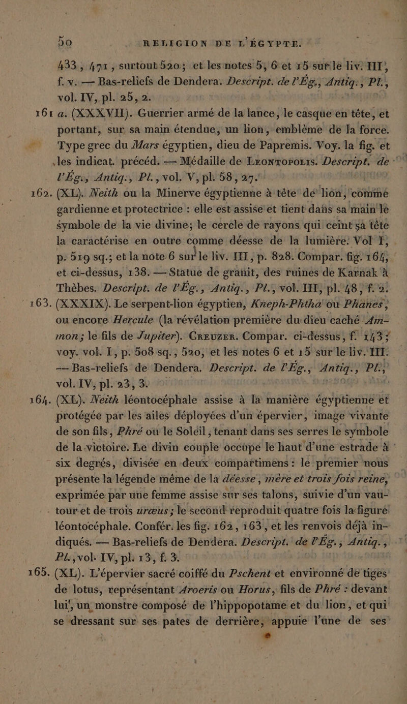 433, 471 , surtoub 520; et les notes 5, Get 15 sur:lé liv. IT), f. v..— Bas-reliefs de Dendera. Descript. de l'Ég., Antig:, PI, vol. IV, pl. 25, 2. portant, sur sa main étendue, un lion, emblème de la Förde: Type grec du Mars egyptien, dieu de Papremis. Voy. la fig. et ‚les indicat. précéd. — Médaille de Lronrorozrs. RAP de ‚or V’Egs, Antig:, Pl., vol. V, pl. 58, 27.' gardienne et protectrice : elle est assise et tient dañs sa main'Je symbole de la vie divine; le cercle de rayons qui ceint sa tête la caractérise en outre comme déesse de la lumière: Vol T, p- 519 sq.; et la note 6 sur le liv. IH ‚p- 828. Compar. fig. 16%, et ci-dessus, 138. — Statue de granit, des ruines de Karnak À Thèbes. Descript. de lÉg., Antiq., Pl., vol. II, pl. 48, f. ai ou encore Hercule (la révélation première du-dieu caché Am- mon; le fils de Jupiter). Creuzer. Compar. ci-dessus, f. 143; r voy. vol. I, p: 508 sq., 520, et les notes 6 et 15 sur le Liv. II. -— Bas-reliefs de Dendera. en de l'Ég., TER » Pl, vol. IV, pl. 23, 3. protégée par les ailes déployées d’un épervier, image vivante de son fils, Pre où le Soleil, tenant dans ses serres le symbole de la victoire: Le divin cup occüpe le haut d’une estrade à ' présente la légende même de la déesse, mère et trois fois reine, exprimée par une femme assise sur ses talons, suivie d’un vau- - tour.et de trois ureus; le second reproduit quatre fois la figure léontocéphale. Confer. les fig. 162, 163, et les renvois déjà in- diqués. — Bas-reliefs de Dendera. Deseript de DES. ; Antig., PL, vol: IV, pl 13, £ 3. de lotus, représentant Aroeris où Horus, fils de Phré : devant lui’, un monstre composé de l’hippopotame et du lion, et qui se dressant sur ses pates de derrière, appuie l’une de ses L