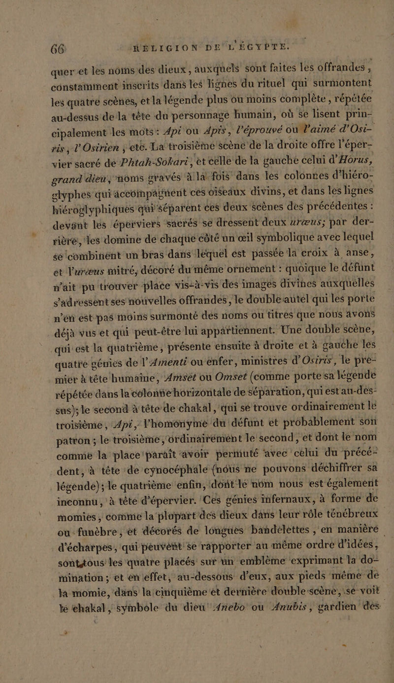 quer et les noms des dieux, auxquels sont faites les offrandes - constaïnment inscrits dans les lignes du rituel qui surmontent les quatre scènes, et la légende plus ou moins complete, répétée au-dessus dela tête du personnage humain, où Se lisent prin- cipalement les mots : Api ou pis, l’éprouvé ou aimé d’Osi- ris, P'Osirien , ete. La troisième scene de la droite offre l’eper- vier sacré de Phtah-Sokari, et celle de la gauche celui d’Hörus, grand dieu, moms gravés Alä fois dans les colonnes d’hiero- glyphes qui äceompagnent ces oiseaux divins, et dans les lignes hieroglyphiques qi séparent ces deux Scenes des précédentes : devant les éperviers sacrés se dressent deux ura@us; par der- riöre, les domine de chaque côté un œil symbolique avec lequel sé lcombinént un bras dans iléquel est passée la croix à anse, et l'uræus mitré, décoré du même ornement : quoique le défunt n'ait pu trouver place vis-à-vis des images divihes auxquelles s'adressent ses nouvelles offrandes, le doublesautel qui les porte n’en éstpas moins surmonté dés noms ou titres que nous avons déjà vus et qui peut-être lui appaïtiennent. Une double scène, quiiest la quatrième, présente ensuite à droite et à gauche les quatre gémies de l’Amenti ou enfer, ministres d’Osiris, le pre- mier à tête humaine, Amset ou Omset (comme porte sa legende répétée dans la colonte horizontale de séparation, qui estau-des- sus); le second à tête de chakal, qui sé trouve ordinairement le troisième , Apt, Y’homonyme du défunt et probablement son patron ; le troisieme, ordinairement le second, et dont le nom comme la place ‘paraît avoir permuté avec celui du précé- dent, à tête de eynocéphäle (nous ne pouvons déchiffrer sa légende); le quatrième enfin, dont 1e nom nous est également inconnu , à tête d’epervier. Ces génies infernaux, à forme de momies, comme la plupart des dieux dans leur rôle ténébreux | ou : funèbre , et décorés de longues bandelettes , en manière d’&amp;charpes, qui peuvent'se rapporter au même ordre d'idées, sonttous' les quatre placés: sur un emblème ‘exprimant la do- mination ; et enieffet, au-dessous d’eux, aux pieds méme de la momie, dans la cinquième et dernière double scene, se voit k ichakal , Symbole du dieu 4nebo ou Anubis, gardien des +