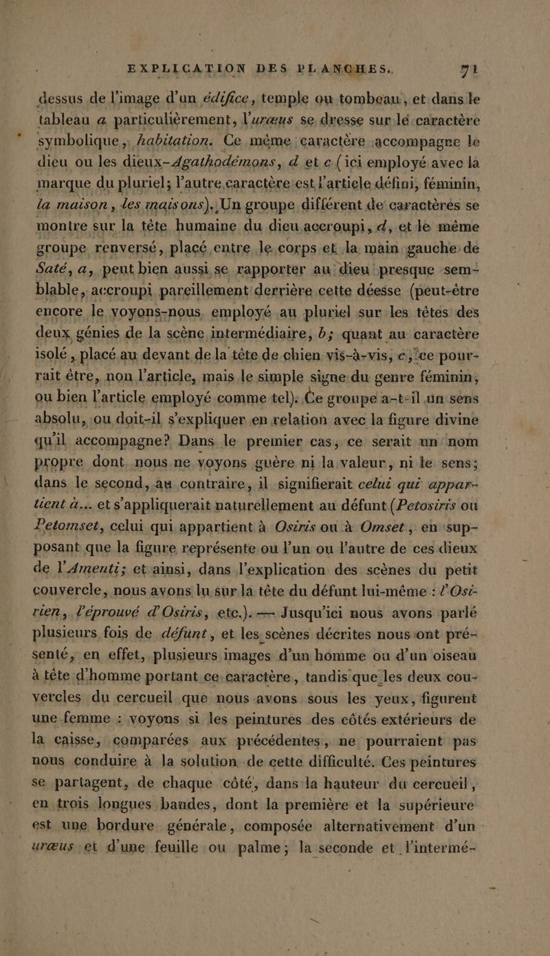 dessus de l’image d’un édifice, temple ou tombeau , et dans le tableau @ particulièrement, l’uræus se, dresse sur.lé caractère symbolique ;: habitation. Ce mème caractère :accompagre le dieu ou les dieux-4gathodémons, d et «(ici employé avec la marque du pluriel; l’autre caractère:est l'article défini, féminin, la maison , les mais ons). ‚Un groupe différent de’ caractères se montre sur la tête humaine du dieu aceroupi, d, et le même groupe renversé, plac&amp; entre le. corps et la main gauche de Saté, a, peut bien aussi, se rapporter au. dieu presque sem- blable, accroupi pareillement: derrière cette déesse (peut-être encore le yoyons-nous, employé au pluriel sur les. têtes des deux génies de la scène intermédiaire, b; quant au caractère isolé, placé au devant de la tête de chien vis-à-vis, e,.0e pour- rait être, non l’article, mais le simple signe du genre féminin, ou bien l’article employé comme tel): Ce groupe a-t-il un'sens absolu, ou doit-il s'expliquer en relation avec la figure divine qu'il accompagne? Dans le premier cas, ce serait un ‘nom propre dont, nous ne voyons guère ni la valeur, ni le sens; dans le second, .au contraire, il signifierait celui qui appar- tuent a... ets’appliquerait naturellement au défunt (Petosiris ou Petomset, celui qui appartient à Osiris ou à Omset, en (sup- posant que la figure représente ou l’un ou l’autre de ces dieux de l’'Amenti; et ainsi, dans l’explication des scènes du petit couvercle, nous ayons lu. sur la tête du défunt lui-même : /Osc- rien, l'éprouvé d’Osiris, etc.).— Jusqu'ici nous avons parlé plusieurs fois de défunt, et les scènes décrites nous ont pré- senté, en effet, plusieurs images d’un homme ou d’un oiseau à tête d'homme portant ce caractère, tandis que les deux cou- vercles du cercueil que nous avons sous les yeux, figurent une femme : voyons si les peintures des côtés.extérieurs de la caisse, comparées aux précédentes, ne pourraient pas nous conduire à la solution de cette difficulté. Ces peintures se partagent, de chaque côté, dans la hauteur du cercueil, en trois longues bandes, dont la première et la supérieure est une bordure générale, composée alternativement d’un urœus ei d'une feuille ou palme; la seconde et l’intermé-