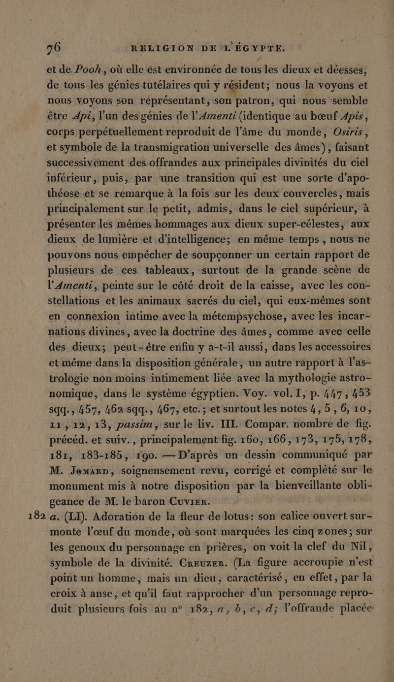 182 et de Pook, où elle est environnée de tous les dieux et deesses, de tous les génies tutelaires qui y résident ; nous la voyons et nous voyons son réprésentant, son patron, qui nous ‘semble être Api, l'un des génies de !’4menti (identique au bœuf Apis, corps perpétuellement reproduit de l’äme du monde, Osiris, et symbole de la transmigration universelle des âmes), faisant successivement des offrandes aux principales divinités du ciel inférieur, puis, par ‘une transition qui est une sorte d’apo- théose.et se remarque à la fois sur les deux couvercles, mais principalement sur le petit, admis, dans le ciel supérieur, à présenter les mêmes hommages aux dieux super-célestes, aux dieux de lumière et d'intelligence; en même temps , nous ne pouvons nous empêcher de soupçonner un certain rapport de plusieurs de ces tableaux, “surtout de la grande scene de l’4menti, peinte sur le côté droit de la caisse, avec les con- stellations et les animaux sacrés du ciel, qui eux-mêmes sont en connexion intime avec la métempsychose, avec les incar- nations divines, avec la doctrine des âmes, comme avec celle des dieux; peut - être enfin y a-t-il aussi, dans les accessoires et même dans la disposition générale, un autre rapport à l’as- trologie non moins intimement liée avec la mythologie astro- sqq., 457, 462 sqq., 467, etc. ; et surtout les notes 4, 5, 6, 10, 11,12, 13, passim, sur le liv. III. Compar. nombre de fig. précéd. et suiv., principalement fig. 160, 166, 173, 175, 178, 181, 183-185, 190. — D’après un dessin communiqué par M. JemArp, soigneusement revu, corrigé et complété sur le monument mis à notre disposition par la bienveillante obli- geance de M. le baron Cuvrer. a. (LI). Adoration de la fleur de lotus: son calice ouvert sur- monte l’œuf du monde, où sont marquées les cinq zones; sur les genoux du personnage en prières, on voit la clef du Nil, symbole de la divinité. Creuzer. (La figure accroupie n'est point un homme, mais un dieu, caractérisé, en effet, par la croix à anse, et qu'il faut rapprocher d'un personnage repro- duit plusieurs fois au n° 182, a, b,c, d; Voffrande placée