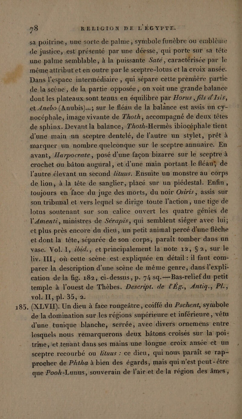 135. sa poitrine, une sorte de palme, symbole funèbre ou emblème de justice, est! présenté par une déesse, qui pars sur sa tete une palme semblable, à la puissante Sate, caractérisée par le même attribut et en outre par le Erbe et la croix ansée. Dans l’espace intermédiaire , qui sépare cette première partie de la scène, de la partie opposée, on voit une grande balance dont les plateaux.sont tenus en équilibre par Horus , fils @Isis, et Anebo (Anubis)...; sur le fléan de la balance est assis un cy- nocéphale, image vivante de TAoth, accompagné de deux têtes de sphinx. Devant la balance, TAotk-Hermès ibiocéphale tient d'une main un sceptre dentelé, de l'autre un stylet, prêt à marquer un nombre quelconque sur le sceptre annuaire. En avant, Harpocrate , posé d’une façon bizarre sur le sceptre à crochet ou bâton augural, et d’une main portant le fleau de l’autre élevant un second Zituus. Ensuite un monstre au corps de lion, à la tête de sanglier, placé sur un piédestal. Enfin, toujours en face du juge des morts, du noir Osiris, assis sur son tribunal et vers lequel se dirige toute l’action, une tige de lotus soutenant sur son calice ouvert les quatre génies de l'Amenti, ministres de Serapis, qui semblent siéger avec lui; et plus près encore du dieu, un petit animal percé d’une flèche et dont la tete, séparée de son corps, paraît tomber dans un vase. Vol. I, ibid., et principalement la note 12, 2, sur le parer “ description d’une scene de même genre, dans l expli- cation dela fig. 182, ci-dessus, p. 74 sq.—Bas-relief du petit temple à l’ouest de Thèbes. Descript. de l'Ég., Antiq., PL, vol. II,-pl. 35, 2. (XLVIX). Un dieu à face rougeûtre, coiffé du Pschent, symbole de la domination sur les régions supérieure et inférieure , vêtu d’une tunique blanche, serrée, avec divers ornemens entre lesquels nous remarquerons deux bâtons croisés sur la poi- trine, ‘et tenant dans ses mains une longue croix ansée et un sceptre recourbé ou Zituus : ce dieu , qui nous parait se rap- procher de Phtha à bien des égards, mais qui n’est peut-être que Pooh-Lunus, souverain de Yair:et dela région des âmes,