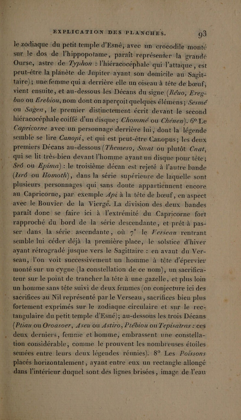 le, zodiaque ‘du petit temple d’Esné; avec un crocodile monté sur le dos de lhippopotame, paraît représenter la grandé Ourse, astre de Typhon : l'hiéracocéphale qui l'attaque, est peut-être la planète de Jupiter ayant son demirile au Sagit- taire); uneifemme qui a derrière elle un oiseau à tête de bœuf j vient ensuite, et au-dessous les Décans du signe (Réuo, Ereg- buo ou Erebiou, nom dont on aperçoit quelques élémens ; Sésmé ou Sagen, le premier distinctement écrit devant le second hiéracocéphale coiffé d’un disque; Chomme ou Chenen). 6° Le Capricorne avec un personnage derrière lui, dont la légende semble se lire Canopi, et qui est peut-être Canopus; les deux premiers Decans au-dessous (T’hemeso, Smat ou plutôt Cnat, . qui se lit très-bien devant l’homme ayantun disque pour tête ; ‚Srö ou Epima) : le troisième décan est rejeté à l’autre bande (476 ou Homoth), dans la série supérieure de laquelle sont plusieurs personnages qui sans doute appartiennent encore au Capricorne, par exemple Api à la tête de bœuf , en aspect avec le Bouvier de la Vierge. La division des deux bandes paraît donc se faire ici à l’extrémité du Capricorne fort rapproché du bord de la série descendante, et prét à pas- ser dans la série: ascendante, où 7° le Fersean rentrant semble lui céder déjà la première place, le solstice d’hiver ayant rétrogradé Jusque vers le Sagittaire : en avant du Ver- seau, l’on voit successivement un homme à tete d’épervier monté sur un cygne (la constellation de ce nom), un sacrifica- teur sur le point de trancher la tête à une gazelle, et plus loin un homme sans tête suivi de deux femmes (on conjecture ici des - sacrifices au Nil représenté par le Verseau, sacrifices bien plus fortement exprimés sur le zodiaque circulaire et sur le rec- tangulaire du petit temple d'Esné); au-dessous les trois Décans (Ptiau ou Oroasoer, Aseu ou Astiro, Piebiou ou Tepisatras : ces deux derniers, femme et homme, embrassent une constella- tion considérable, comme le prouvent les nombreuses étoiles semées entre leurs deux légendes réunies). 8° Les Poissons placés horizontalement , ayant entre eux un rectangle allongé dans l'intérieur duquel sont des lignes brisées, image de l’eau