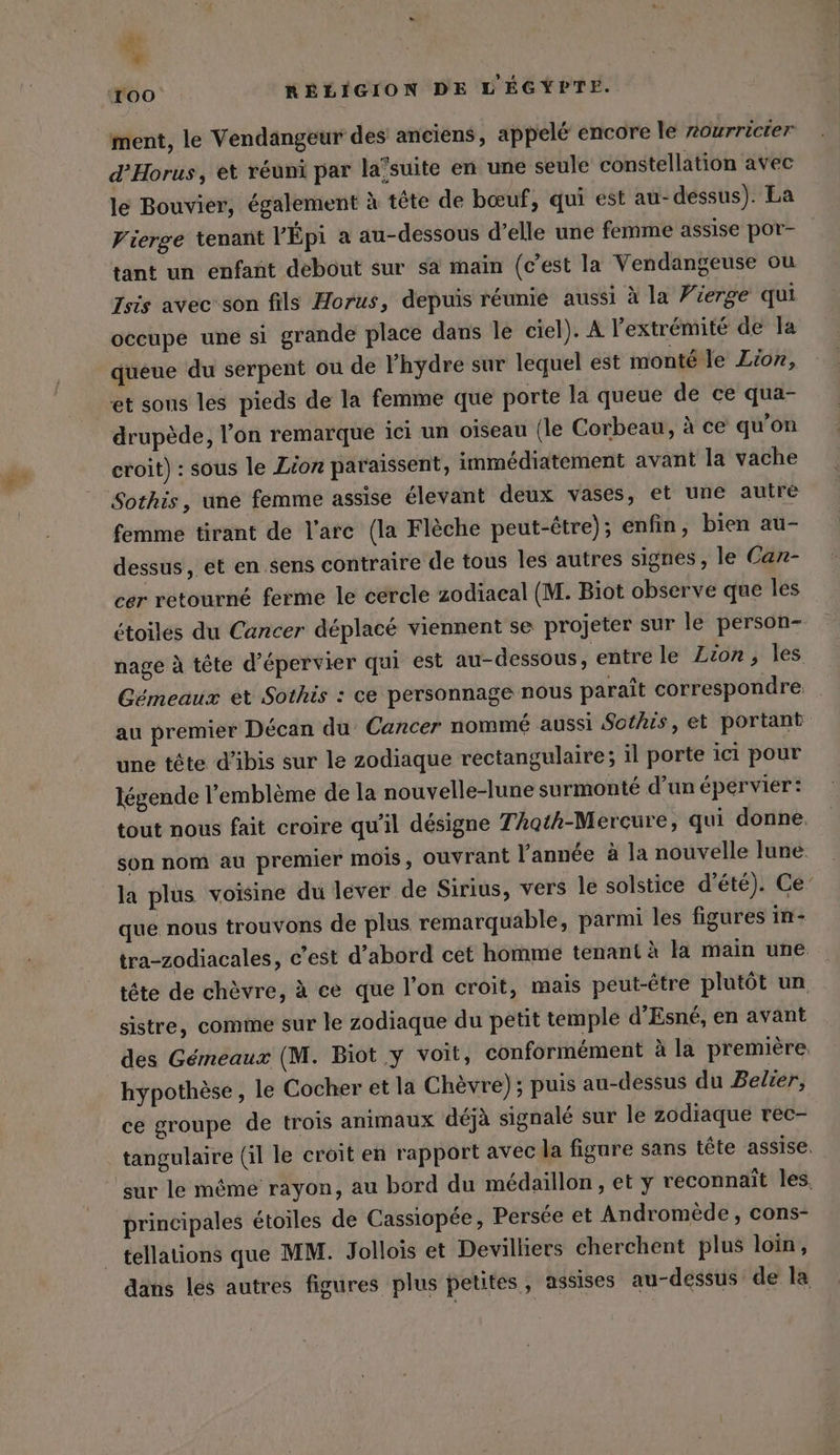 ment, le Vendangeur des anciens, appelé encore le nourricier d’Horus, et réuni par la’suite en une seule constellation avec le Bouvier, également à tête de bœuf, qui est au-dessus). La Vierge tenant VÉpi a au-dessous d’elle une femme assise por- tant un enfant debout sur sa main (c’est la Vendangeuse ou Isis avec son fils Horus, depuis réunie aussi à la Vierge qui occupe une si grande place dans le ciel). A l'extrémité de la queue du serpent ou de l’hydre sur lequel est monté le Lion, et sons les pieds de la femme que porte la queue de ce qua- drupède, l’on remarque ici un oiseau (le Corbeau, à ce qu'on croit) : sous le Lion paraissent, immédiatement avant la vache femme tirant de l'arc (la Flèche peut-être); enfin, bien au- dessus, et en sens contraire de tous les autres signes, le Can- cer retourné ferme le cercle zodiacal (M. Biot observe que les étoiles du Cancer déplacé viennent se projeter sur le person- nage à tête d’épervier qui est au-dessous, entre le Lion, les Gémeaux et Sothis : ce personnage nous paraît correspondre. _ au premier Décan du Cancer nommé aussi Sothis, et portant une tête d’ibis sur le zodiaque rectangulaire; il porte ici pour légende l'emblème de la nouvelle-lune surmonté d’un épervier: tout nous fait croire qu'il désigne TAoth-Mercure, qui donne. son nom au premier mois, ouvrant l'année à la nouvelle lure la plus voisine du lever de Sirius, vers le solstice d'été). Ce‘ que nous trouvons de plus remarquable, parmi les figures in- tra-zodiacales, c’est d’abord cet homme tenant à la main une tête de chèvre, à ce que l’on croit, mais peut-être plutôt un sistre, comme sur le zodiaque du petit temple d’Esné, en avant des Gémeaux (M. Biot y voit, conformément à la premiere. hypothèse, le Cocher et la Chèvre); puis au-dessus du Belier, ce groupe de trois animaux déjà signalé sur le zodiaque rec- tangulaire (il le croit en rapport avec la figure sans tête assise. principales étoiles de Cassiopée, Persée et Andromède, cons- tellations que MM. Jollois et Devilliers cherchent plus loin, dans les autres figures plus petites, assises au-dessus de la