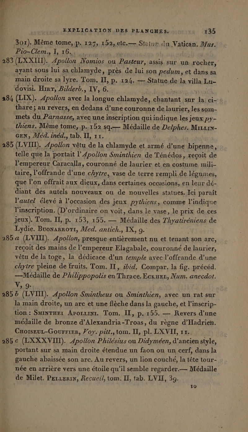 301). Mème tome, p. 127, 152, .etc.— Status du Vatican, Mus. Pio-Clem., 1, 16. | 283 (LXXI. Apollon Nomios ou Pasteur, assis sur un ocher, ayant sous lui sa chlamyde, près de lui son pedum, et dans sa main droite sa lyre. Tom. II, p. 124. — Statue.de la villa Lu- dovisi. Hırr, Bilderb., IV, 6. 384 (LIX). Apollon avec ir longue chlamyde, Huit sur = ci- : thare; au revers, en dedans d’une couronne de laurier, les som- mets du Parnasse, avec une inscription qui indique les jeux py- thiens. Même tome, p. 152 sq. Médaille de Delphes. Mirxrs- | GEN, Med. ıned., tab. II, 11. 285 (LVIII). Apollon vêtu de la chlamyde et armé d’une bipenne, telle que la portait l’ Apollon Sminthien de Ténédos, reçoit de l’empereur Caracalla, couronné de laurier et en costume mili- 4 taire, l'offrande d’une cAhytre, vase de terre rempli de légumes, - que l’on offrait aux dieux, dans certaines occasions, en leur dé- diant des autels nouveaux ou de nouvelles statues. Ici parait l’autel élevé à l’occasion des jeux pythiens, comme l'indique l'inscription. (D’ordinaire on voit, dans le vase, le prix de ces jeux). Tom. II, p. 153, 155. — Médaille des hote ane de Lydie. Buonarrorı, Med. antich., IX, 9.’ 285 a (LVIN). Apollon, presque entierement nu et tenant son arc, recoit des mains de l’empereur Elagabale, couronné de laurier, vêtu de la toge, la dédicace d’un temple avec l’offrande d’une _ chytre pleine de fruits. Tom. II, ibid, Compar. la fig. précéd. — Medaille de Philippopolis en Thrace. Eckueı, Num. anecdot. V, 9. 285 d (LV). Apollon sr ou en avec un rat sur - la main droite, un arc et une flèche dans la gauche, et l’inscrip- tion : Sminteeı Arorzını. Tom. II, p.155. — Revers d’une medaille de bronze d’Alexandria-Troas, du regne d’Hadrien. CHo1sEuUL-GoUFFIER, Voy. pitt.,tom. IL, pl. LXVII, 1x. 285 c (LXXX VII). Apollon Philésius ou Didymeen, d’ancien style, portant sur sa main droite étendue un faon ou un cerf, dans la gauche abaissée son arc. Au revers, un lion couché, la tête tour- née en arrière vers une étoile qu’il semble regarder.— Médaille de Milet. PeLLErRIN, Recueil, tom. I, tab. LVUL, 39. 19