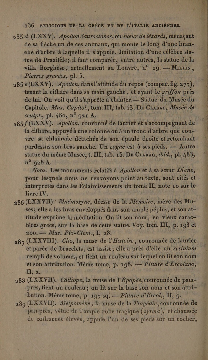 285 d (LXXV). Apollon Sauroctonos, ou tueur de lézards, menaçant de sa flèche un de ces animaux, qui monte le long d’une bran- che d’arbre à laquelle il s'appuie. Imitation d’une célèbre sta- tue de Praxitèle;. il faut comparer, entré autres, la statue de la villa Borghèse, actuellement au Louvre, n° 19. — Mr, Pierres gravées, pl. 5. 285 e(LXXV). Apollon, dans l'attitude du repos (compar. fig. 277), tenant la cithare dans sa main gauche , ét ayant le griffon près de lui. On voit qu’il s’apprete à chanter.— Statue du Musée du Capitole. Mus. a tom. III, tab. 13. DE me Musée de sculpt., pl. 480, n° 921 A. 285/ (EXXV). RNA couronné de laurier et s accompagnant de la cithare, appuyé à une colonne ou à un tronc d’arbre que cou- vre sa chlamyde détachée de son épaulé droite et retombant pardessus son bras gauche. Un cygne est à ses pieds. — Autre statue du même Musée, t. II, tab. 15. DE ger ibid., pl. 483, n° 928 A. Nota. Les monuments relatifs à Apollon et à sa sœur Diane, pour lesquels nous ne renvoyons point au texte, sont cités et ‘interprétés dans les Éclaircissements du tome II, note 10 sur le livre IV. 286 (LXXVII). Mnemosyne, déesse de la Miiioire, mere des Mu- ses; elle a les bras enveloppés dans son ample péplus, et son at- titude exprime la méditation. On lit son nom, en vieux carac- 200.— Mus. Pio-Clem., 1, 28. 287 (LAZ VAN). Clio, la muse de l’Histoire, couronnée de laurier et parée de bracelets, est assise; elle a près d’elle un scririum rempli de volumes, et tient un rouleau sur lequel on lit son nom et son attribution. Même tome, p. 198. — Pitture d’Ercolano, IT, 2. 288 (LXXVH). Calliope, la muse de l'Épopéé; couronnée de pam- pres, tient un rouleau ; on lit sur la base son nom et son attri- bution. Mémé tome, p. 197 sq. — Pitture d’Ercol., II, 9. 289 (LXX VIT). Melpomene, la muse de la Tragedie, couronnée de pampres, vêtue de l’ample robe tragique (syrma), et chaussée de cothurnes élevés, appuie l’un de ses pieds sur un rocher, h u