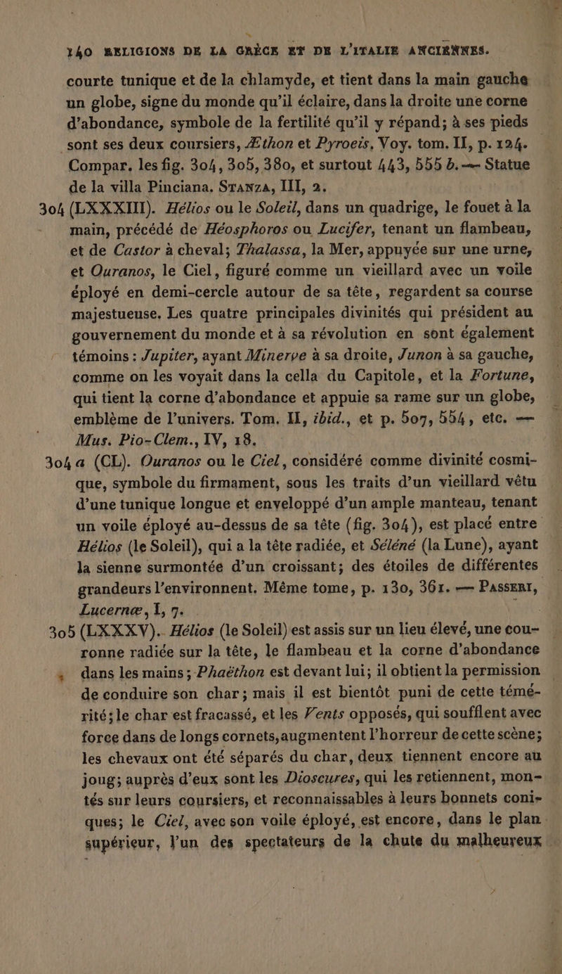 * 40 BELIGIONS DE LA GRECK ET DE L'ITALIE ANCIENNES. courte tunique et de la chlamyde, et tient dans la main gauche un globe, signe du monde qu'il éclaire, dans la droite une corne d’abondance, symbole de la fertilité qu’il y répand; à ses pieds _sont ses deux coursiers, Æthon et Pyroeis, Voy. tom. IE, p. 124. Compar., les fig. 304, 305, 380, et surtout 443, 555 b.— Statue de la villa Pinciana. Stanza, III, 2. 308 (LXXXIII). Hélios ou le Soleil, dans un quadrige, le fouet à la main, précédé de Héosphoros ou Lucifer, tenant un flambeau, et de Castor à cheval; Thalassa, la Mer, appuyée sur une urne, et Ouranos, le Ciel, figuré comme un vieillard avec un voile éployé en demi-cercle autour de sa tête, regardent sa course majestueuse. Les quatre principales divinités qui président au gouvernement du monde et à sa révolution en sont également témoins : Jupiter, ayant Minerve à sa droite, Junon à sa gauche, comme on les voyait dans la cella du Capitole, et la Fortune, qui tient la corne d’abondance et appuie sa rame sur un globe, emblème de l’univers. Tom, I, ibid., et p. 507, 554, etc. — Mus. Pio-Clem., IV, 18. 304 a (CL). Ouranos ou le Ciel, considéré comme divinité cosmi- que, symbole du firmament, sous les traits d’un vieillard vêtu d’une tunique longue et enveloppé d’un ample manteau, tenant un voile éployé au-dessus de sa tête (fig. 304), est placé entre Helios (le Soleil), qui a la tête radiée, et Séléné (la Lune), ayant la sienne surmontéé d’un croissant; des étoiles de différentes grandeurs l’environnent. Même tome, p. 130, 361. — Passenr, Lucernæ, 1, 7. ue 305 (LXXXV).- Helios (le Soleil) est assis sur un lieu élevé, une cou- ronne radiée sur la tête, le flambeau et la corne d’abondance , dans les mains; Phaëthon est devant lui; il obtient la permission de conduire son char; mais il est bientôt puni de cette teme- ritésle char est fracassé, et les Vents opposés, qui soufflent avec force dans de longs cornets,augmentent l'horreur de cette scène; les chevaux ont été séparés du char, deux tiennent encore au joug; auprès d’eux sont les Dioscures, qui les retiennent, mon- tés sur leurs coursiers, et reconnaissables à leurs bonnets coni- ques; le Ciel, avec son voile éployé, est encore, dans le plan. supérieur, Yun des spectateurs de la chute du malheureux