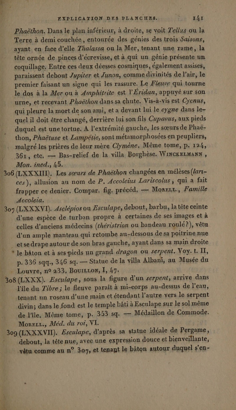 Phaëthon. Dans le plan inférieur, à droite, se voit Telus ou la Terre à demi couchée, entourée des génies des trois Saisons, ayant en face d’elle Thalassa ou la Mer, tenant une rame, la tête ornée de pinces d’ecrevisse, et à qui un génie présente un coquillage. Entre ces deux déesses cosmiques, également assises, paraissent debout Jupiter et Junon, comme divinités de l'air, le premier faisant un signe qui les rassure. Le Fleuve qui tourne le dos ala Mer ou à Amphitrite est l’ Eridan, appuyé sur son urne, et recevant Phaëthon dans sa chute. Vis-à-vis est Cycrus, qui pleure la mort de son ami, et a devant lui le cygne dans le- quel il doit être changé, derrière lui son fils Cupavus, aux pieds duquel est une tortue. A l'extrémité gauche, les sœurs de Phaë- thon, Phaëtuse et Lampetie, sont métamorphosées en peupliers, malgré les prières de leur mère Clymene. Même tome, p. 124, 36x, ete, — Bas-relief de la villa Borghèse. WıncgELmann , | Mon. ined., 45. | ‚306 (LXXXIIN). Les sœurs de Phaethon changées en mélèses (ları- ces), allusion au nom de P, Accoleius Lariscolus, qui a fait frapper ce denier. Compar. fig. précéd, — Monezz., Famille Accoleia. 307 (LXXXVI). Aselepios ou Esculape, debout, barbu, la tête ceinte d’une espèce de turban propre à certaines de ses images et à celles d’anciens médecins (theristrion ou bandeau roulé?), vêtu d’un ample manteau qui retombe au-dessous de sa poitrine nue _etsedrape autour de son bras gauche, ayant dans sa main droite * Je bâton et à ses pieds un grand dragon ou serpent. Voy.t. I, p- 336 sqq., 346 sq. — Statue de la villa Albani, au Musée du Louvre, n° 233. BovıtLos, I, 47. 308 (LXXX). Esculape, sous la figure d’un serpent, arrive dans | lile du Tidre ; le fleuve paraît à mi-corps au-dessus de l’eau, tenant un roseau d’une main et étendant l’autre vers le serpent divin; dans le fond est le temple bâti à Esculape sur le sol même de l'ile. Même tome, p. 353 sq. — Médaillon de Commode. 309 (LXXXVII). Æsculape, d'après sa statue idéale de Pergame, debout, la tête nue, avec une expression douce et bienveillante, vêtu comme au n° 307, et tenant le bâton autour duquel s’en- 1