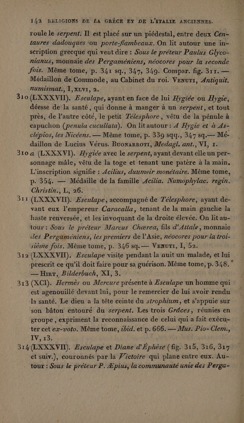 roule le serpent. Il est placé sur un piédestal, entre deux Cen- taures dadouques ‘ou porte-flambeaux. On lit autour une in- scription grecque qui veut dire : Sous le preteur Paulus Glyco- nianus, monnaie des Pergameniens, néocores pour la seconde fois. Même tome, p. 341 sq., 347, 349. Compar. fig. 311. — Medaillon de Commode, au Cabinet du roi. Venurı, Antiquit. numismat., L,xLv1, 2. 310 (LXXXvVN). Bsculape, ayant en face de lui Aygiee ou Hygie, déesse de la santé, qui donne à manger à un serpent, et tout près, de l’autre côté, le petit Telesphore , vêtu de la pénule à capuchon (perula EN On lit autour : 4 Hygie et a As- clépios, les Nicéens. — Même tome, p. 339 squ., 347 sq.— Mé- daillon de Lucius Verus. Buonarrort, Medagl. ant., VI, 1. 310 a (LXXXVI). Aygice avec le serpent, ayant devant au un per- sonnage mâle, vêtu de la toge et tenant une patère à la main, L'inscription signifie : deilius, duurnvir monétaire. Même tome, p. 354. — Médaille de la famille Acilia. DÉMARRER regin. Christin., L, 26. 311 (LXXX VI). Esculape, accompagné de Télesphore, ayant de- vant eux l’empereur Caracalla, tenant de la main gauche la haste renversée, et les invoquant de la droite élevée. On lit au- tour: Sous le préteur Marcus Chærea, fils d’Aitale, monnaie des Pergameniens, les premiers de l'Asie, neocores pour la troi- sième fois. Meme tome, p. 346 sq. — Vexurtı, I, 52. 312 (LXXXVIT). Zsculape visite pendant la auit un malade, et lui prescrit ce qu’il doit faire pour sa guérison. Même tome, p. 348. — Hirr, Bilderbuch, XI, 3. 313 (XCD. Hermes ou ah présente à Eseulape un homme qui est agenouillé devant lui, pour le remercier de lui avoir rendu la santé. Le dieu a la tête ceinte du stropkium, et s'appuie sur son bâton entoure du serpent. Les trois Grâces, réunies en groupe , expriment la reconnaissance de celui qui a fait exécu- ter cet ex-voto. Même tome, ıbid. et p. 666. — Mus. Pio- Clem., IV,ı% 314 (LXXX VII). Heat et Diane d’Ephese (fig. 315, 316, 317 et suiv.), couronnés par la /’ictoire qui plane entre eux. Au- tour : Sous le préteur P. Æpius, la communauté unie des Perga-