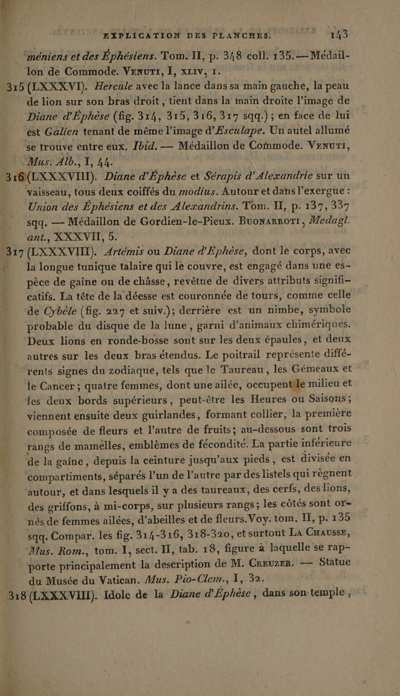 de lion sur son bras droit , tient dans la main droite l’image de Diane d’Ephese (fig. 314, 315, 316, 317 sqq.) ; en face de lui est Galien tenant de même l’image d’Esculape. Un autel allumé vaisseau, tous deux coiffes du modius. Autour et dansl’exergue: Union des Éphésiens et des Alexandrins. Tom. U, p. 137, 337 sqq. — Medaillon de Gordien-le-Pieux. Buonarrort, Medagl. ant., XXX VII, 5. r la longue tunique talaire qui le couvre, est engagé dans une es- pèce de gaîne ou de chässe, revêtue de divers attributs signifi- catifs. La tête de la déesse est couronnée de tours, comme celle de Cybele (fig. 227 et suiv.); derrière est un nimbe, symbole probable du disque de la lune, garni d’animaux chimériques. Deux lions en ronde-bosse sont sur les deux épaules, et denx autres sur les deux bras étendus. Le poitrail représente diffé- rents signes du zodiaque, tels que le Taureau, les Gémeaux et le Cancer ; quatre femmes, dont une ailde, occupentile milieu et viennent ensuite deux guirlandes, formant collier, la pr emière composée de fleurs et l’autre de fruits; au-dessous sont trois rangs de mamelles, emblèmes de fécondité. La partie inférieure de la gaine, depuis la ceinture jusqu'aux pieds, est divisée en compartiments, séparés l’un de l’autre par des listels qui règnent des griffons, à mi-corps, sur plusieurs rangs ; les côtés sont or= nés de femmes ailées, d’abeilles et de fleurs.Voy. tom. I, p. 139 sqq. Compar. les fig. 314-316, 318-320, et surtout La CHaussE, du Musée du Vatican. Mus. Pio-Clem., 1, 32.