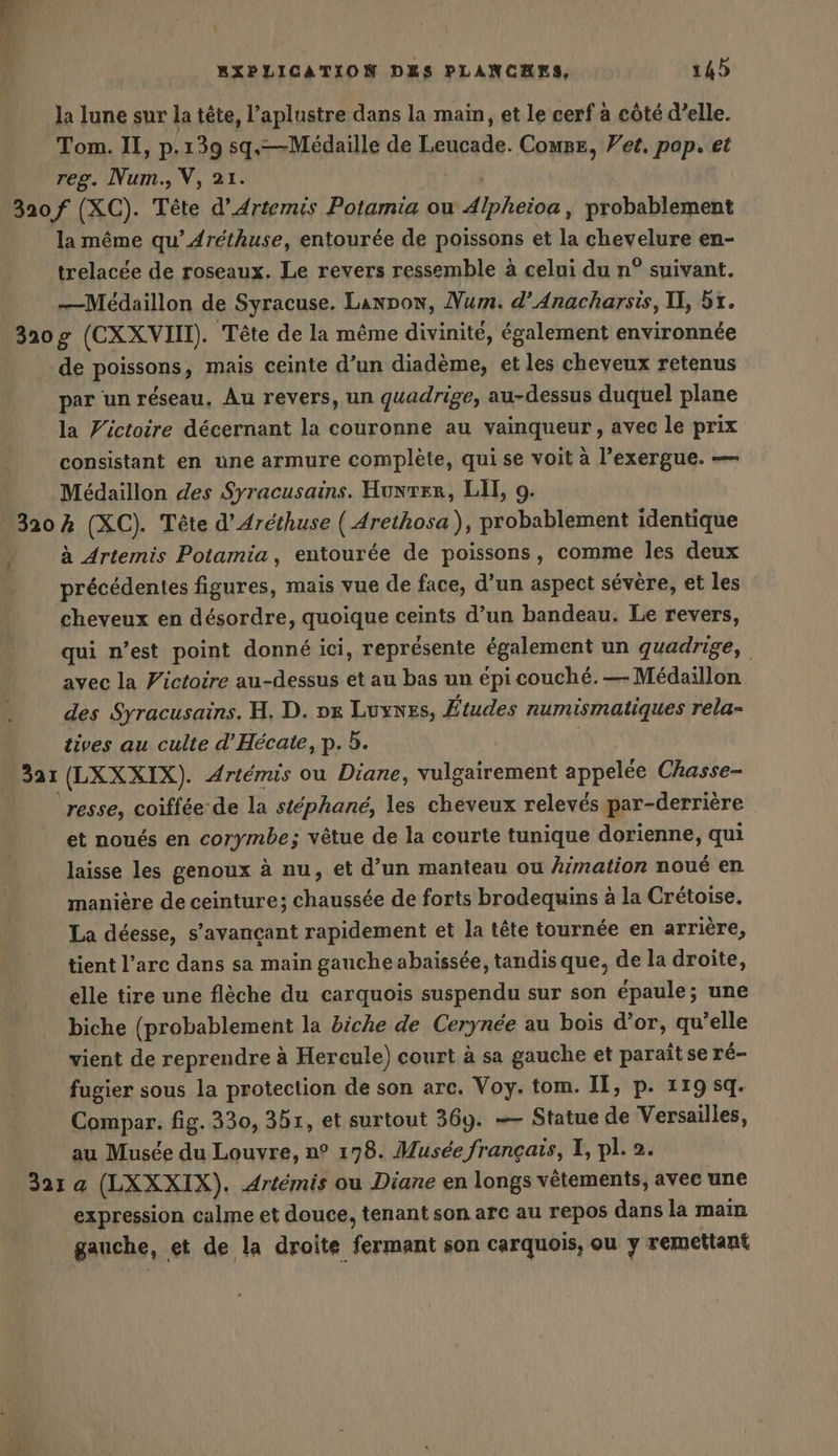 4 cd ñ VEN 6 RXPLICATION DES PLANCHES, 14) la lune sur la tête, l’aplustre dans la main, et le cerf à côté d’elle. Tom. II, p.139 sq.—Médaille de Leucade. Compe, Yet. pop. et reg. Num., V, 21. 320 f (XC). Tête d’Artemis Potamia ou Alpheioa, probablement la même qu’ Aréthuse, entourée de poissons et la chevelure en- trelacée de roseaux. Le revers ressemble à celui du n° suivant. —Médaillon de Syracuse, Lanpow, Mum. d’Anacharsis, II, 51. 320g (CXXVII). Tête de la même divinité, également environnée de poissons, mais ceinte d’un diadème, et les cheveux retenus par un réseau, Au revers, un quadrige, au-dessus duquel plane la Pictoire décernant la couronne au vainqueur, avec le prix consistant en une armure complète, qui se voit à l’exergue. — Medaillon des Syracusains. Hunter, LIT, 9. 320% (XC). Tête d’Arethuse ( Arethosa), probablement identique y à Artemis Potamia, entourée de poissons, comme les deux | précédentes figures, mais vue de face, d’un aspect sévère, et les cheveux en désordre, quoique ceints d’un bandeau. Le revers, qui n’est point donné ici, représente également un quadrige, avec la Fictoire au-dessus et au bas un épi couché.— Medaillon des Syracusains. H. D. pe Luynes, Études numismatiques rela- tives au culte d’Hecate, p. à. 321 (LXXXIX). Artemis ou Diane, vulgairement appelée Chasse- resse, coiffée de la stéphané, les cheveux relevés par-derrière et noués en corymbe; vêtue de la courte tunique dorienne, qui laisse les genoux à nu, et d’un manteau ou himation noué en manière de ceinture; chaussée de forts brodequins à la Crétoise. La déesse, s’ayancant rapidement et la tête tournée en arrière, tient l’arc dans sa main gauche abaïssée, tandis que, de la droite, elle tire une flèche du carquois suspendu sur son épaule; une biche (probablement la biche de Cerynée au bois d’or, qu’elle vient de reprendre à Hercule) court à sa gauche et paraitse ré- fugier sous la protection de son arc. Voy. tom. IT, p. 119 sq. Compar. fig. 330, 351, et surtout 369. — Statue de Versailles, au Musée du Louvre, n° 178. Musée français, I, pl. 2. 32: a (LXXXIX). Artémis ou Diane en longs vêtements, avec une expression calme et douce, tenant son arc au repos dans la main gauche, et de la droite fermant son carquois, ou y remettant