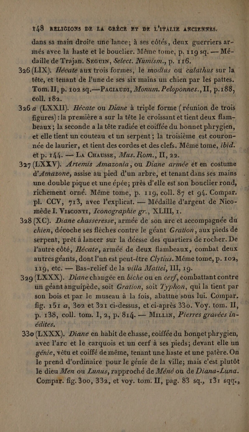 dans sa main droite une lance; à ses côtés, deux guerriers ar- més avec là hasté et le BöHÄIER Même tome, p. 119 sq. — Mé- daille de Trajan. SeGuin, Select. Numism., p. 116. 326 (LIX). Hécate aux trois formes, le modius où calathus sur la : tête, et tenant de l’une de ses six mains un chien par les pattes. Tom. Il, p. 102 sq.—Pacraunr, Morum. Peloponnes., a p-188, coll. 182. 326 a (LXXII) Hécate ou Diane à triple forme (réunion de trois figures) :la première a sur la tête le croissant et tient deux flam- beaux ; la seconde a la tête radiée et coiffée du bonnet phrygien, et elle tient un couteau et un serpent ; la troisième est couron- née de laurier, et tient des cordes et des clefs. Même tome, ibid. ét p. 144. — LA Causse, Mus. Rom., IL, 22. 327 (LXXV). Artemis her ou Diahe armee et en costume d’Amazone, assise au pied d’un arbre, et tenant dans ses mains une double pique et une épée; près d’elle est son bouclier rond, richement orné: Même tome, p. 119, coll. 87 et 94. Compar. pl. CCV, 713, avec l’explicat. — Médaille d'argent de Nico- mede I. Vısconti, Zconographie gr., XLII, 1. 328 (XC). Diane chasseresse, armée de son arc et accompagnée du chien, décoche ses flèches contre le géant Gration, aux pieds de serpent, prêt à lancer sur la déesse des quartiers de rocher. De l’autre côté, Hecate, arméé de deux flambeaux, combat deux autres géants, dont l’un est peut-être Clytius. Même tome, p. 102, 119, etc. — Bas-relief de la villa Matter, II, 19. 329(LXXX). Diane changée en biche ou en cerf, combattant contre un geant anguipède, soit Gration, soit Zyphon, qui la tient par son bois et par le museau à la fois, abattüe sous lui. Compar. fig. 151 a, 302 et 321 ci-dessus, et ci-après 330. Voy. tom. I, p- 138, bol: tom. I, 2, p. 814. — Mutm, Pierres gravees in- édites. 330 (LXXX). Diane en habit de chasse, coiffée du bonnet phrygien, avec l’arc et le carquois et un cerf à ses pieds; devant elle un génie, vêtu et coiffe de même, tenant une haste et une patère.On le prend d’ordinaire pour le génie de la ville; mais c’est plutôt . le dieu Men ou Lunus, rapproché de Méné ou de Diana-Luna. Compar. fig. 300, 332, et voy. tom. Il, pag. 83 sq, 131 sqd.,