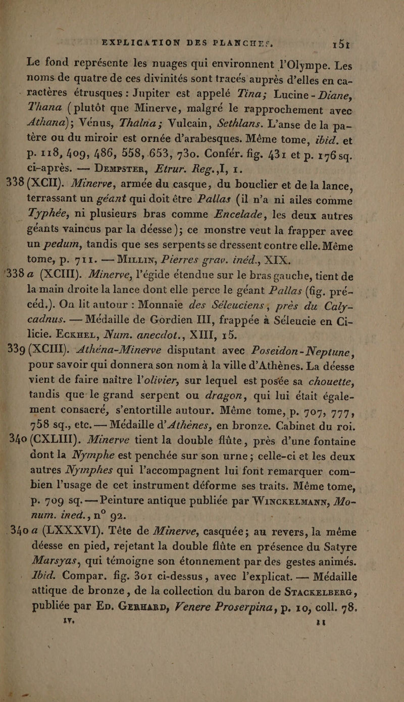 Le fond représente les nuages qui environnent lOlympe. Les noms de quatre de ces divinités sont tracés auprès d’elles en ca- . ractères étrusques : Jupiter est appelé Tina; Lucine - Diane, Thana (plutôt que Minerve, malgré le rapprochement avec Athana); Vénus, Thalna ; Vulcain, Sethlans. L’anse de la pa- tere ou du miroir est ornée d’arabesques. Même tome, ibid. et p. 118, 409, 486, 558,.653, 730. Confer. fig. 431 et p. 176g. ci-après. — DemPster, Eirur. Reg.,l, x. 338 (XCII). Minerve, armée du casque, du bouclier et de la lance, terrassant un géant qui doit être Pallas (il n’a ni ailes comme Typhee, ni plusieurs bras comme Encelade, les deux autres géants vaincus par la déesse ); ce monstre veut la frapper avec un pedum, tandis que ses serpentsse dressent contre elle. Même tome, p. 711. — Mıruis, Pierres grav. inéd., XIX. 1338 a (XCIII). Minerve, l'égide étendue sur le bras gauche, tient de la main droite la lance dont elle perce le géant Pallas (fig. pré- céd.). On lit autour : Monnaie des Seleuciens, près du Caly- cadnus. — Medaille de Gordien III, frappée à Seleucie en Ci- licie. Ecxmez, Num. anecdot., XIII, 15. 339 (XCIII). Athéna-Minerve disputant avec Poseidon- Neptune, pour savoir qui donnera son nom à la ville d'Athènes. La déesse vient de faire naître l’olivier, sur lequel est posée sa chouette, tandis que le grand serpent ou dragor, qui lui était égale- ment consacré, s’entortille autour. Même tome, p. 707, 777; 758 sq., ete. — Médaille d'Athènes, en bronze. Cabinet du roi. 340 (CXLIIT). Minerve tient la double flûte, près d’une fontaine _ dontla Nymphe est penchée sur son urne ; celle-ci et les deux autres Nyınphes qui l’accompagnent lui font remarquer com- bien l'usage de cet instrument déforme ses traits. Même tome, P- 709 sq. — Peinture antique publiée par WiNCKELMANN, Mo- num. ined.,n? 92. | | 340 a (LXXXVI). Tête de Minerve, casquée; au revers, la même déesse en pied, rejetant la double flûte en présence du Satyre Marsyas, qui témoigne son étonnement par des gestes animés. Ibid. Compar. fig. 301 ci-dessus, avec l’explicat. — Médaille attique de bronze, de la collection du baron de STACKELBERG, publiée par En. Genuarn, Venere Proserpina, p. 10, coll. 78, IV, LA