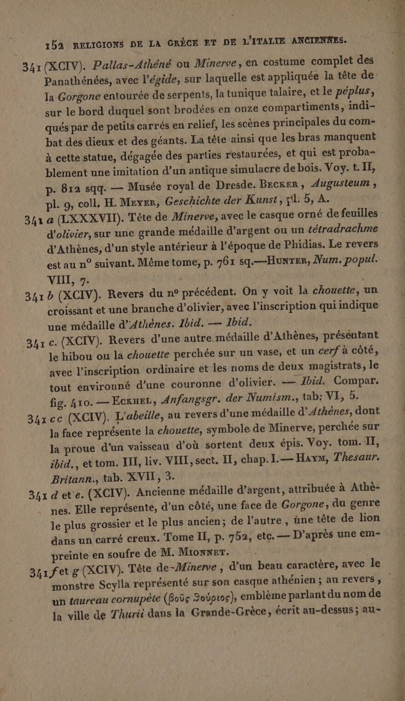 341(XCIV). Pallas-Athene ou Minerve, en costume complet des Panathénées, avec l'égide, sur laquelle est appliquée la tete de: la Gorgone entourée de serpents, la tunique talaire, et le péplus, sur le bord duquel sont brodées en onze compartiments, indi- qués par de petits carrés en relief, les scènes principales du com bat des dieux et des géants. La tête ainsi que les bras manquent à cette statue, dégagée des parties restaurées, et qui est proba- blement une imitation d’un antique simulacre de bois. Voy. t. IE, p. 812 sqq. — Musée royal de Dresde. Becker, Augusteum , pl. 9, coll. H. Meyer, Geschichte der Kunst, pl: 5, A. 341 a (LXXX VII). Tete de Minerve, avec le casque orné de feuilles d’olivier, sur une grande médaille d'argent ou un tétradrachme d'Athènes, d’un style antérieur à l’époque de Phidias. Le revers est au n° suivant. Même tome, p. 761 sq.—Hunren, Num. popul. VII, 7. ARE 3415 (XCIV). Revers du n° précédent. On y voit la chouette, un © croissant et une branche d’olivier, avec l'inscription qui indique une médaille d'Athènes. 1bid. — Ibid. 341 c. (XCIV). Revers d’une autre. médaille d'Athènes, présentant le hibou ou la chouette perchée sur un vase, et un cerf à côté, avec l'inscription ordinaire et les noms de deux magistrats, le tout environné d’une couronne d’olivier. — Ibid, Compar. fig. 410. — EcruEt, Anfangsgr. der Numism., tab; VI, 5. 34x cc (XCIV). L'abeille, au revers d’une médaille d'Athènes, dont Ja face représente la chouette, symbole de Minerve, perchée sur la proue d'un vaisseau d’où sortent deux épis. Voy. tom. I, ibid, et tom. IH, liv. VIII, sect. II, chap. .— Haym, Thesaur. Britann., tab. XVI, 3. 34x det'e. (XCIV). Ancienne médaille d’argent, attribuée à Athè- nes. Elle représente, d’un côté, une face de Gorgone, du genre le plus grossier et le plus ancien; de l’autre, üne tête de lion dans un carré creux. Tome II, p. 752, etc. — D’après une em- preinte en soufre de M. MionNET. | | | 341 ferg (XCIV): Tête de-Minerve , d’un beau caractère, avec le monstre Scylla représenté sur son casque athénien ; au revers, un taureau cornupete (Boös Youpıog), emblème parlant du nom de la ville de Zhurii dans la Grande-Grèce, écrit au-dessus ; au-