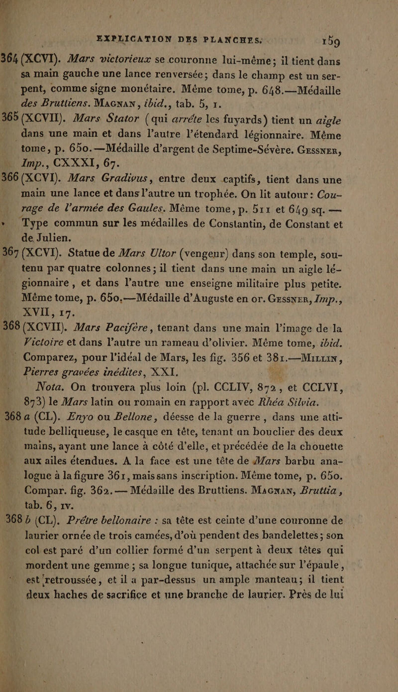 ‘ EXPLICATION DES PLANCHES. 159 364 (&amp;CVI). Mars victorieux se couronne lui-même; il tient dans sa main gauche une lance renversee; dans le champ est un ser- pent, comme signe monétaire. Même tome, p. 648.—Médaille des Bruttiens. MaGnan, ébid., tab. 5, 1. 365 (XCVII). Mars Stator (qui arréte les fuyards) tient un aigle _ dans une main et dans l’autre l’étendard légionnaire. Même tome, p. 650.—Médaille d’argent de Septime-Sévère. GESSNER, Imp., CXXXI, 67. 366 (XCVI). Mars Gradivus, entre deux captifs, tient dans une main une lance et dans l’autre un trophée. On lit autour : Cou- rage de l’armée des Gaules. Même tome, p. h11 et 649 sq. — » Type commun sur les médailles de Constantin, de Constant et de Julien. 367 (XCVI). Statue de Mars Ultor (vengeur) dans son temple, sou- …_ tenu par quatre colonnes; il tient dans une main un aigle lé- gionnaire , et dans l’autre une enseigne militaire plus petite. Même tome, p. 650.— Medaille d’Auguste en or. ar ir Imp., … XVII, 17. 368 (XCVII). Mars Pacifére, tenant dans une main l’image de la Victoire et dans l’autre un rameau d’olivier. Même tome, ibid. _ Comparez, pour l’ideal de Mars, les fig. 356 et San —Mırris, Pierres gravées inédites, XXI. Nota. On trouvera plus loin (pl. CCLIV, 3 et CCLVI, 873) le Mars latin ou romain en rapport avec Rhéa Silvia. 368 a (CL). Enyo ou Bellone, déesse de la guerre , dans une atti- tude belliqueuse, le casque en tête, tenant an bouclier des deux mains, ayant une lance à côté d’elle, et précédée de la chouette aux ailes étendues. A la face est une tête de Mars barbu ana- logue à la figure 361, maissans inscription. Même tome, p. 650. . Compar. fig. 362. — Medaille des Bruttiens. Macnan, Brutlia , tab. 6, ıv. 68 b (CL). Prétre bellonaire : sa tête est ceinte d’une couronne de laurier ornée de trois camées, d’où pendent des bandelettes; son col est paré d’un collier formé d’un serpent a deux têtes qui mordent une gemme ; sa longue tunique, attachée sur l’épaule, est retroussée, et il a par-dessus un ample manteau; il tient deux haches de sacrifice et une branche de laurier. Près de lui