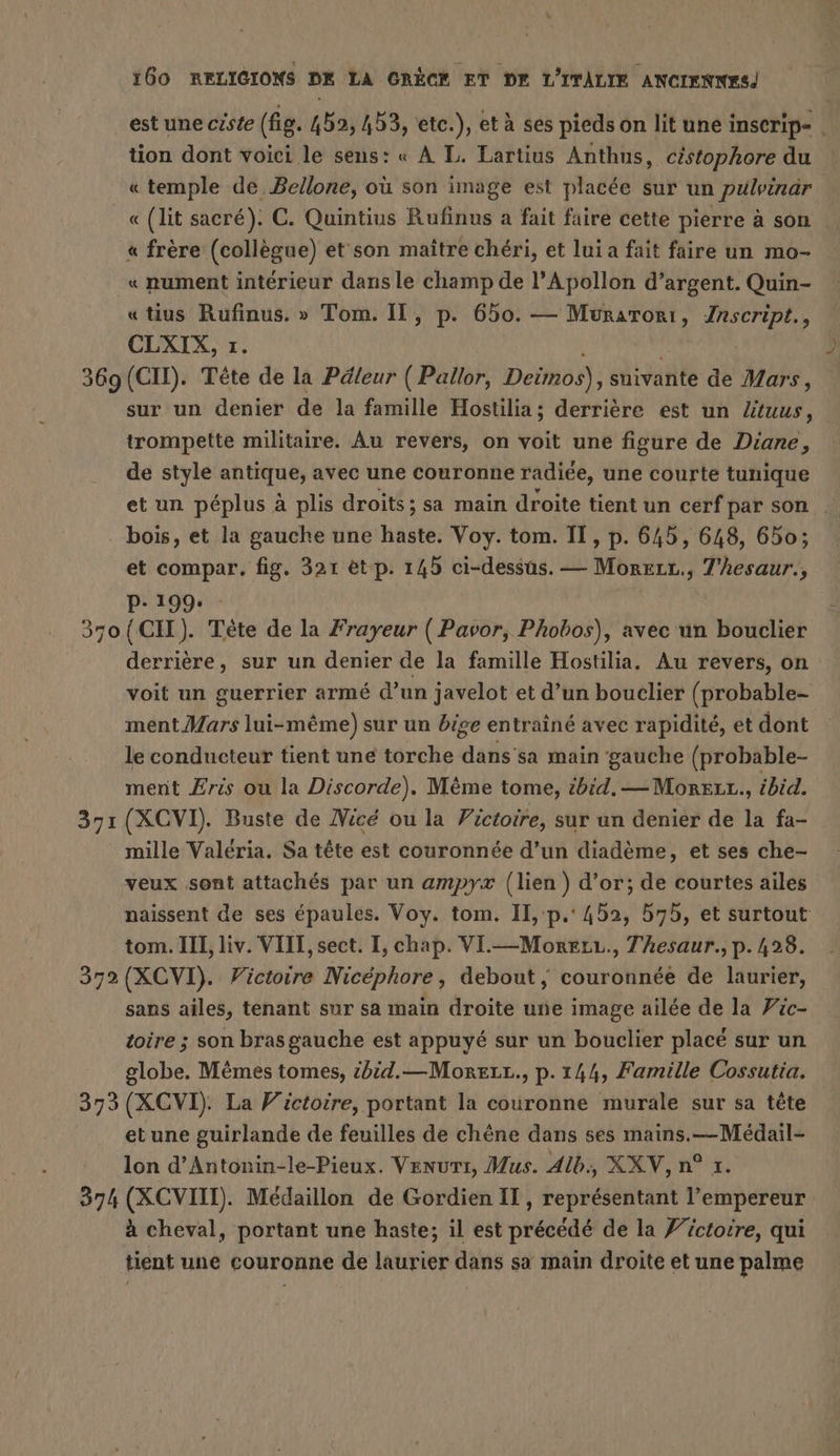 est une ciste (fig. 452, 453, etc.), et à ses pieds on lit une inserip- . tion dont voici le sens: « À L. Lartius Anthus, céstophore du « temple de Bellone, où son image est placée sur un pulpindr « (lit sacré). C. Quintius Rufinus a fait faire cette pierre à son « frère (collègue) et son maître chéri, et lui a fait faire un mo- « nument intérieur dans le champ de l’Apollon d’argent. Quin- «tius Rufinus. » Tom. I, p. 650. — Muraroni, on CLXIX, 1. 369 (CH). Tête de la Päleur ( Pallor, Deimos), suivante de Mars, sur un denier de la famille Hostilia; derrière est un Ztuus, trompette militaire. Au revers, on voit une figure de Diane, de style antique, avec une couronne radiée, une courte tunique et un péplus à plis droits; sa main droite tient un cerf par son … . bois, et la gauche une haste. Voy. tom. II, p. 645, 648, 650; et compar. fig. 321 et p. 145 ci-dessus. — Morzır., 7’hesaur., BIER 37o{CII). Tète de la Frayeur ( Pavor, Phobos), avec un bouclier derriere, sur un denier de la famille Hostilia. Au revers, on voit un guerrier arme d’un javelot et d’un bouclier (probable- ment Mars lui-même) sur un bige entraine avec rapidite, et dont le conducteur tient une torche dans'sa main ‘gauche (probable- ment Æris ou la Discorde). Même tome, ibid. — MorELt., ibid. 371 (XCVI). Buste de Nice ou la Pictoire, sur un denier de la fa- mille Valeria. Sa tête est couronnée d’un diademe, et ses che- veux sont attachés par un ampyx (lien ) d’or; de courtes ailes naissent de ses épaules. Voy. tom. Il, p.' 452, 575, et surtout tom. III, liv. VIII, sect. I, chap. VIL.—Moeerı., Thesaur.,p. 428. 372 (XCVI). Victoire Nicéphore, debout, couronnée de laurier, sans ailes, tenant sur sa main droite une image ailée de la Fic- toire ; son bras gauche est appuyé sur un bouclier placé sur un globe. Mêmes tomes, ibid.—MosELL., p.144, Famille Cossutia. 373 (XCVI). La Victoire, portant la couronne murale sur sa tête etune guirlande de feuilles de chene dans ses mains.—Médail- lon d’Antonin-le-Pieux. Venuri, Mus. Alb, XXV, n° 1. 374 (XCVIII). Medaillon de Gordien IT, représentant l’empereur à cheval, portant une haste; il est précédé de la Z’ictoire, qui tient une couronne de laurier dans sa main droite et une palme