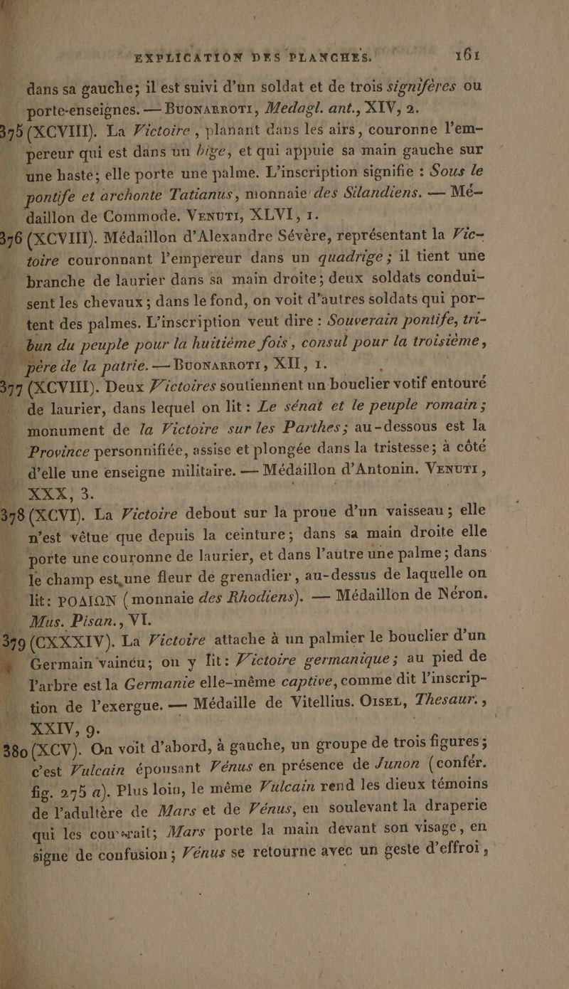 AT: L k PR d 4 … dans sa gauche; il est suivi d’un soldat et de trois signiferes ou porte-enseignes. — Buonarrorr, Medagl. ant., XIV, 2. 375 (XCVHN). La Victoire, planant dans les airs, couronne l’em- ÿ : pereur qui est dans un dige, et qui appuie sa main gauche sur une haste; elle porte une palme. L'inscription signifie : Sous le | ontife et archonte Tatianus, monnaie des Silandiens. — Me- 14 daillon de Commode. Venuri, XLVI, 1. 376 (XCVIIT). Medaillon d'Alexandre Sévère, représentant la Vic- … toire couronnant l'empereur dans un quadrige ; il tient une 4 branche de laurier dans sa main droite; deux soldats condui- …. ent les chevaux ; dans le fond, on voit d’autres soldats qui por- …. tent des palmes. L'inscription veut dire : Souverain pontife, tri- 4 du peuple pour la huitième fois, consul pour la troisième , &gt; pere de la patrie. — BuonarrOTI; XII, 1. hu 77 (XCVIIE). Deux Victoires soutiennent un bouclier votif entouré ‘ de laurier, dans lequel on lit: Le sénat et le peuple romain ; à monument de la Victoire sur les Parthes; au-dessous est la : Province personnifiée, assise et plongée dans la tristesse; à côte … d'elle une enseigne militaire. — Medaillon d’Antonin. VENUTT, XXX, 3. | s | | 378 (XCVI). La Victoire debout sur la proue d’un vaisseau ; elle … n'est vêtue que depuis la ceinture; dans sa main droite elle porte une couronne de laurier, et dans l’autre une palme; dans . le champ est,une fleur de grenadier , au-dessus de laquelle on ! lit: POAION ( monnaie des Rhodiens). — Médaillon de Néron. A | EXPLICATION DES PLANCHES. 161 _ Mus. Pisan., VI. 379 (CXXXIV). La Victoire attache à un palmier le bouclier d’un Germain vainéu; on y lit: Victoire germanique; au pied de L'arbre est la Germanie elle-même captive, comme dit l’inserip- tion de l’exergue. — Médaille de Vitellius. Oiser, Thesaur. , MURXIT, 9. 380 (XCV). On voit d'abord, à gauche, un groupe de trois figures; mn Gest Zulcain épousant Vénus en présence de Junon (confer. … fig. 275 a). Plus loin, le même Vulcain rend les dieux témoins … de l’adultère de Mars et de Fénus, en soulevant la draperie qui les couwait; Mars porte la main devant son visage, en signe de confusion; Vénus se relourne avec un geste d’effroi ,